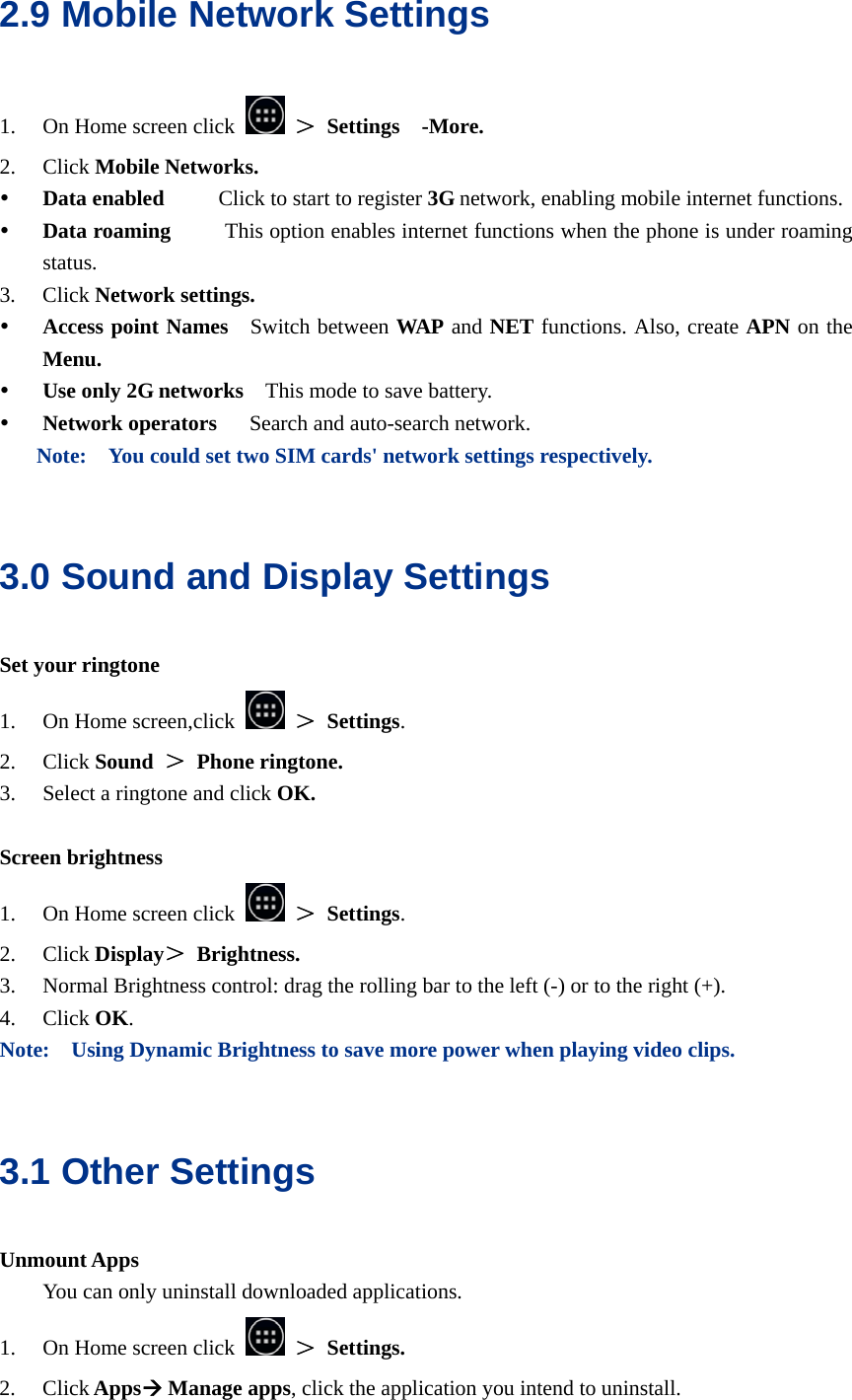  2.9 Mobile Network Settings 1. On Home screen click   ＞ Settings  -More. 2. Click Mobile Networks. y Data enabled     Click to start to register 3G network, enabling mobile internet functions. y Data roaming     This option enables internet functions when the phone is under roaming status. 3. Click Network settings. y Access point Names    Switch between WAP and NET functions. Also, create APN on the Menu. y Use only 2G networks    This mode to save battery. y Network operators    Search and auto-search network. Note:    You could set two SIM cards&apos; network settings respectively.  3.0 Sound and Display Settings Set your ringtone 1. On Home screen,click   ＞ Settings. 2. Click Sound ＞ Phone ringtone. 3. Select a ringtone and click OK.  Screen brightness 1. On Home screen click   ＞ Settings. 2. Click Display＞ Brightness. 3. Normal Brightness control: drag the rolling bar to the left (-) or to the right (+). 4. Click OK. Note:    Using Dynamic Brightness to save more power when playing video clips.  3.1 Other Settings Unmount Apps You can only uninstall downloaded applications. 1. On Home screen click   ＞ Settings. 2. Click AppsÆ Manage apps, click the application you intend to uninstall. 