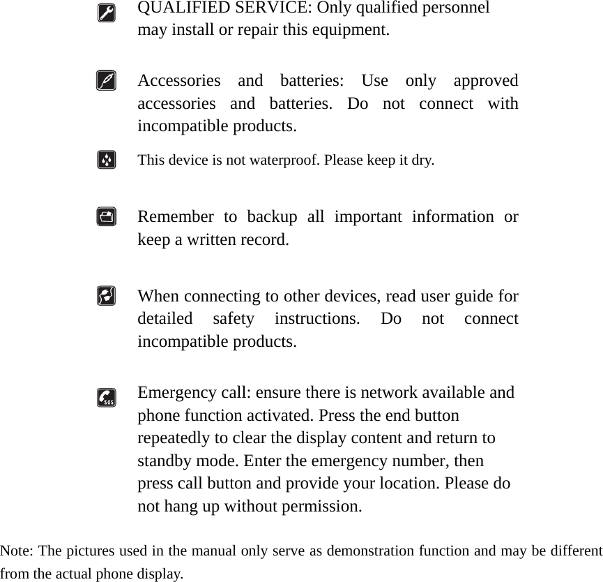   QUALIFIED SERVICE: Only qualified personnel may install or repair this equipment.   Accessories and batteries: Use only approved accessories and batteries. Do not connect with incompatible products.  This device is not waterproof. Please keep it dry.   Remember to backup all important information or keep a written record.   When connecting to other devices, read user guide for detailed safety instructions. Do not connect incompatible products.   Emergency call: ensure there is network available and phone function activated. Press the end button repeatedly to clear the display content and return to standby mode. Enter the emergency number, then press call button and provide your location. Please do not hang up without permission.  Note: The pictures used in the manual only serve as demonstration function and may be different from the actual phone display.                   