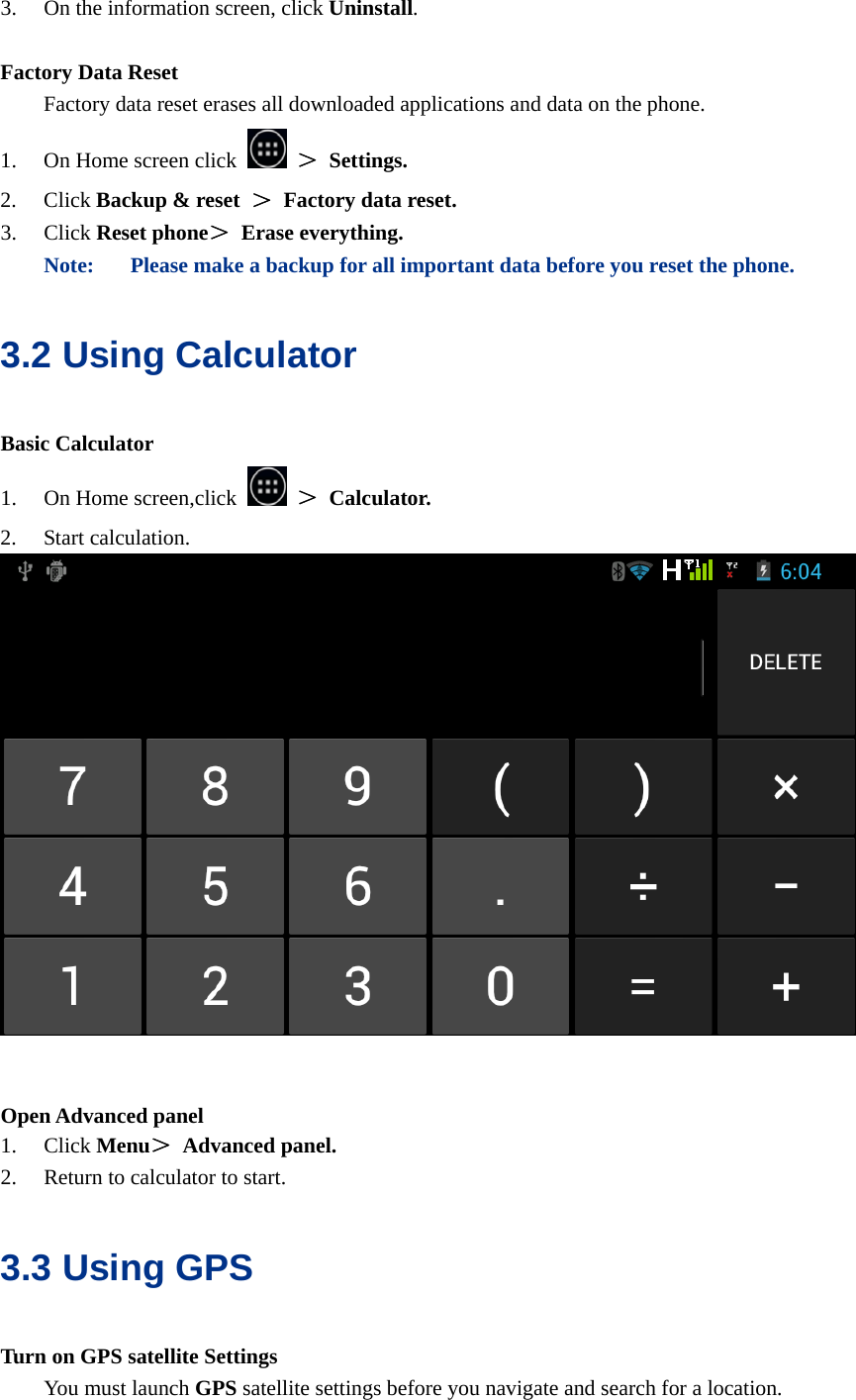  3. On the information screen, click Uninstall.  Factory Data Reset   Factory data reset erases all downloaded applications and data on the phone. 1. On Home screen click   ＞ Settings. 2. Click Backup &amp; reset  ＞ Factory data reset. 3. Click Reset phone＞ Erase everything. Note: Please make a backup for all important data before you reset the phone. 3.2 Using Calculator Basic Calculator 1. On Home screen,click   ＞ Calculator. 2. Start calculation.    Open Advanced panel 1. Click Menu＞ Advanced panel. 2. Return to calculator to start. 3.3 Using GPS Turn on GPS satellite Settings You must launch GPS satellite settings before you navigate and search for a location. 