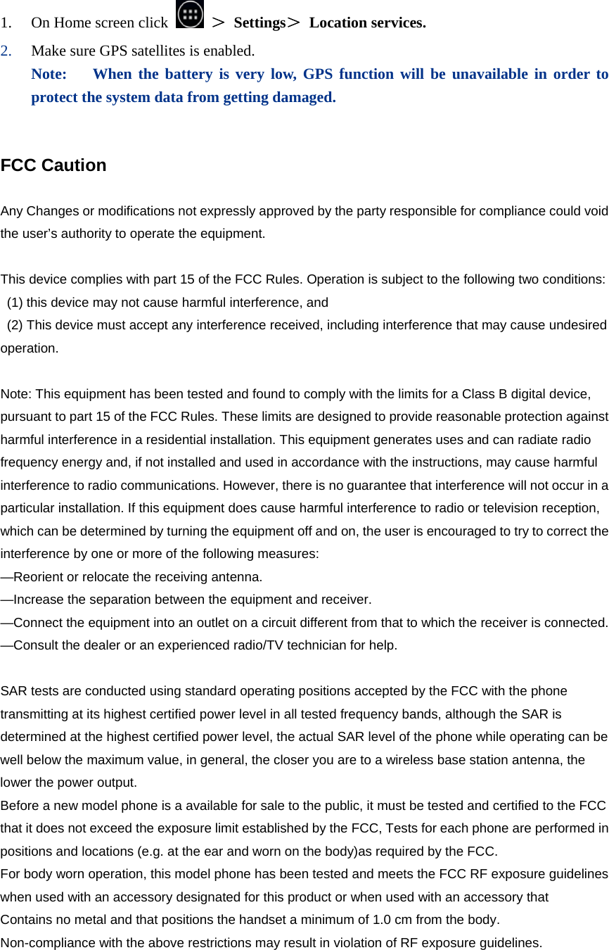  1. On Home screen click   ＞ Settings＞ Location services. 2. Make sure GPS satellites is enabled. Note:   When the battery is very low, GPS function will be unavailable in order to protect the system data from getting damaged.   FCC Caution    Any Changes or modifications not expressly approved by the party responsible for compliance could void the user’s authority to operate the equipment.    This device complies with part 15 of the FCC Rules. Operation is subject to the following two conditions: (1) this device may not cause harmful interference, and   (2) This device must accept any interference received, including interference that may cause undesired operation.   Note: This equipment has been tested and found to comply with the limits for a Class B digital device, pursuant to part 15 of the FCC Rules. These limits are designed to provide reasonable protection against harmful interference in a residential installation. This equipment generates uses and can radiate radio frequency energy and, if not installed and used in accordance with the instructions, may cause harmful interference to radio communications. However, there is no guarantee that interference will not occur in a particular installation. If this equipment does cause harmful interference to radio or television reception, which can be determined by turning the equipment off and on, the user is encouraged to try to correct the interference by one or more of the following measures:   —Reorient or relocate the receiving antenna.   —Increase the separation between the equipment and receiver.   —Connect the equipment into an outlet on a circuit different from that to which the receiver is connected.   —Consult the dealer or an experienced radio/TV technician for help.    SAR tests are conducted using standard operating positions accepted by the FCC with the phone transmitting at its highest certified power level in all tested frequency bands, although the SAR is determined at the highest certified power level, the actual SAR level of the phone while operating can be well below the maximum value, in general, the closer you are to a wireless base station antenna, the lower the power output.   Before a new model phone is a available for sale to the public, it must be tested and certified to the FCC that it does not exceed the exposure limit established by the FCC, Tests for each phone are performed in positions and locations (e.g. at the ear and worn on the body)as required by the FCC.   For body worn operation, this model phone has been tested and meets the FCC RF exposure guidelines when used with an accessory designated for this product or when used with an accessory that   Contains no metal and that positions the handset a minimum of 1.0 cm from the body.   Non-compliance with the above restrictions may result in violation of RF exposure guidelines.    