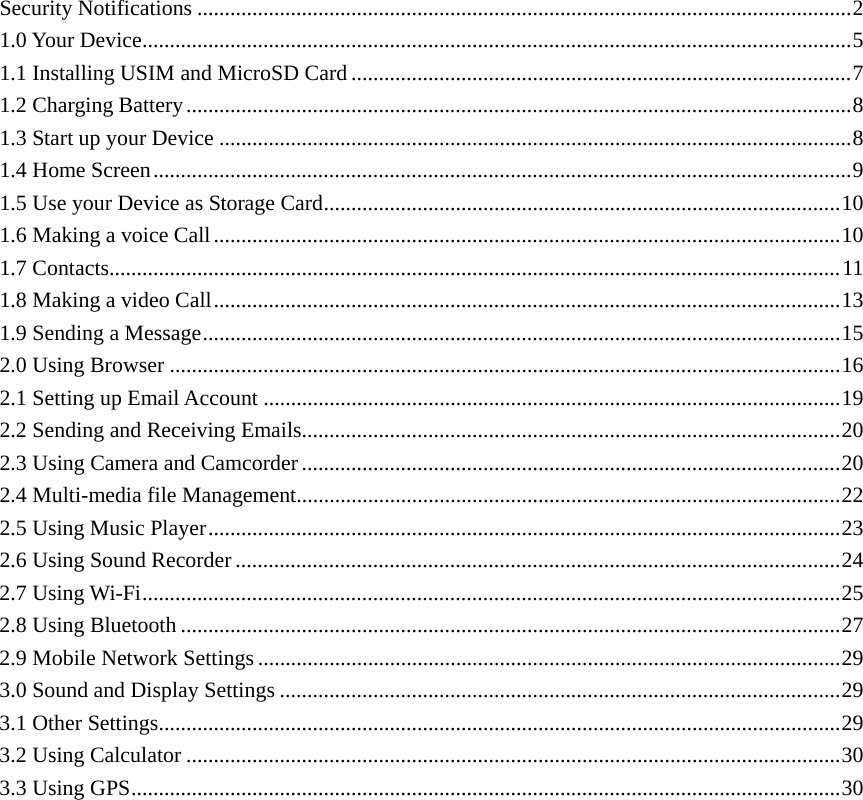     Security Notifications .......................................................................................................................2 1.0 Your Device.................................................................................................................................5 1.1 Installing USIM and MicroSD Card ...........................................................................................7 1.2 Charging Battery.........................................................................................................................8 1.3 Start up your Device ...................................................................................................................8 1.4 Home Screen...............................................................................................................................9 1.5 Use your Device as Storage Card..............................................................................................10 1.6 Making a voice Call..................................................................................................................10 1.7 Contacts.....................................................................................................................................11 1.8 Making a video Call..................................................................................................................13 1.9 Sending a Message....................................................................................................................15 2.0 Using Browser ..........................................................................................................................16 2.1 Setting up Email Account .........................................................................................................19 2.2 Sending and Receiving Emails..................................................................................................20 2.3 Using Camera and Camcorder ..................................................................................................20 2.4 Multi-media file Management...................................................................................................22 2.5 Using Music Player...................................................................................................................23 2.6 Using Sound Recorder ..............................................................................................................24 2.7 Using Wi-Fi...............................................................................................................................25 2.8 Using Bluetooth ........................................................................................................................27 2.9 Mobile Network Settings ..........................................................................................................29 3.0 Sound and Display Settings ......................................................................................................29 3.1 Other Settings............................................................................................................................29 3.2 Using Calculator .......................................................................................................................30 3.3 Using GPS.................................................................................................................................30                 