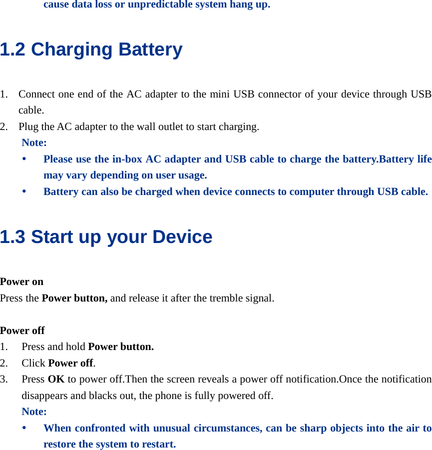  cause data loss or unpredictable system hang up. 1.2 Charging Battery 1. Connect one end of the AC adapter to the mini USB connector of your device through USB cable.  2. Plug the AC adapter to the wall outlet to start charging. Note: y Please use the in-box AC adapter and USB cable to charge the battery.Battery life may vary depending on user usage. y Battery can also be charged when device connects to computer through USB cable. 1.3 Start up your Device Power on Press the Power button, and release it after the tremble signal.  Power off 1. Press and hold Power button. 2. Click Power off. 3. Press OK to power off.Then the screen reveals a power off notification.Once the notification disappears and blacks out, the phone is fully powered off. Note: y When confronted with unusual circumstances, can be sharp objects into the air to restore the system to restart. 