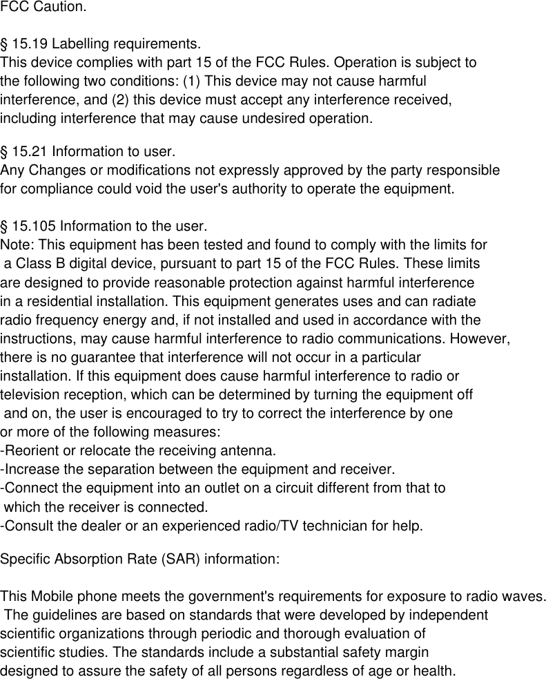 FCC Caution. § 15.19 Labelling requirements.This device complies with part 15 of the FCC Rules. Operation is subject to the following two conditions: (1) This device may not cause harmful interference, and (2) this device must accept any interference received, including interference that may cause undesired operation.§ 15.21 Information to user.Any Changes or modifications not expressly approved by the party responsible for compliance could void the user&apos;s authority to operate the equipment. § 15.105 Information to the user.Note: This equipment has been tested and found to comply with the limits for a Class B digital device, pursuant to part 15 of the FCC Rules. These limits are designed to provide reasonable protection against harmful interference in a residential installation. This equipment generates uses and can radiate radio frequency energy and, if not installed and used in accordance with the instructions, may cause harmful interference to radio communications. However, there is no guarantee that interference will not occur in a particular installation. If this equipment does cause harmful interference to radio or television reception, which can be determined by turning the equipment off and on, the user is encouraged to try to correct the interference by one or more of the following measures:-Reorient or relocate the receiving antenna.-Increase the separation between the equipment and receiver.-Connect the equipment into an outlet on a circuit different from that to which the receiver is connected.-Consult the dealer or an experienced radio/TV technician for help.Specific Absorption Rate (SAR) information:This Mobile phone meets the government&apos;s requirements for exposure to radio waves. The guidelines are based on standards that were developed by independent scientific organizations through periodic and thorough evaluation of scientific studies. The standards include a substantial safety margin designed to assure the safety of all persons regardless of age or health.