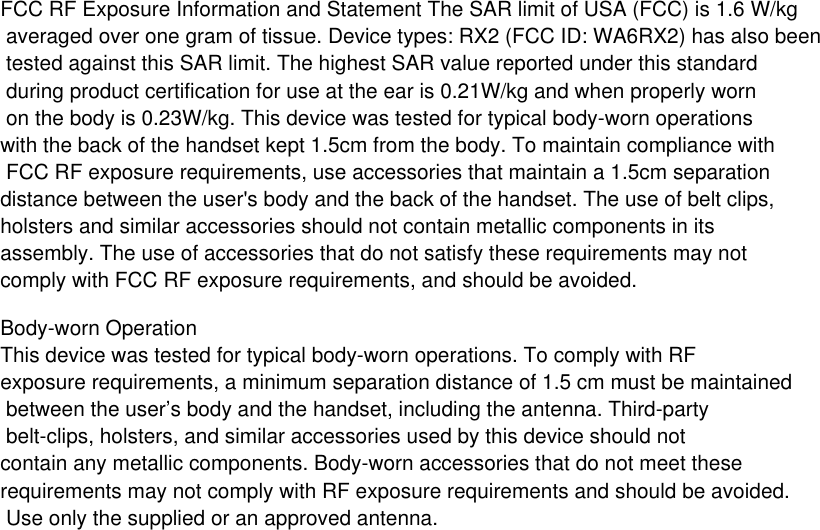 FCC RF Exposure Information and Statement The SAR limit of USA (FCC) is 1.6 W/kg averaged over one gram of tissue. Device types: RX2 (FCC ID: WA6RX2) has also been tested against this SAR limit. The highest SAR value reported under this standard during product certification for use at the ear is 0.21W/kg and when properly worn on the body is 0.23W/kg. This device was tested for typical body-worn operations with the back of the handset kept 1.5cm from the body. To maintain compliance with FCC RF exposure requirements, use accessories that maintain a 1.5cm separation distance between the user&apos;s body and the back of the handset. The use of belt clips, holsters and similar accessories should not contain metallic components in its assembly. The use of accessories that do not satisfy these requirements may notcomply with FCC RF exposure requirements, and should be avoided.Body-worn OperationThis device was tested for typical body-worn operations. To comply with RF exposure requirements, a minimum separation distance of 1.5 cm must be maintained between the user’s body and the handset, including the antenna. Third-party belt-clips, holsters, and similar accessories used by this device should not contain any metallic components. Body-worn accessories that do not meet these requirements may not comply with RF exposure requirements and should be avoided. Use only the supplied or an approved antenna.