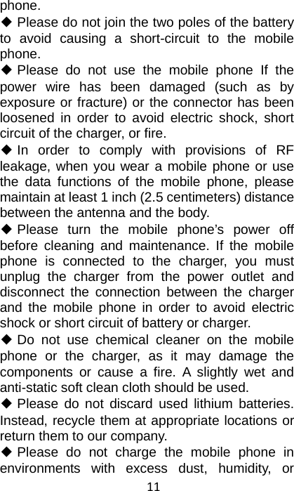 11 phone. ◆ Please do not join the two poles of the battery to avoid causing a short-circuit to the mobile phone. ◆ Please do not use the mobile phone If the power wire has been damaged (such as by exposure or fracture) or the connector has been loosened in order to avoid electric shock, short circuit of the charger, or fire. ◆ In order to comply with provisions of RF leakage, when you wear a mobile phone or use the data functions of the mobile phone, please maintain at least 1 inch (2.5 centimeters) distance between the antenna and the body. ◆ Please turn the mobile phone’s power off before cleaning and maintenance. If the mobile phone is connected to the charger, you must unplug the charger from the power outlet and disconnect the connection between the charger and the mobile phone in order to avoid electric shock or short circuit of battery or charger. ◆ Do not use chemical cleaner on the mobile phone or the charger, as it may damage the components or cause a fire. A slightly wet and anti-static soft clean cloth should be used. ◆ Please do not discard used lithium batteries. Instead, recycle them at appropriate locations or return them to our company. ◆ Please do not charge the mobile phone in environments with excess dust, humidity, or 