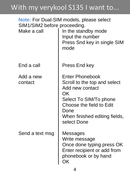 4     Note: For Dual-SIM models, please select     SIM1/SIM2 before proceeding. Make a call  In the standby mode  Input the number   Press Snd key in single SIM mode     End a call  Press End key   Add a new    Enter Phonebook contact  Scroll to the top and select Add new contact  OK  Select To SIM/To phone   Choose the field to Edit  Done   When finished editing fields, select Done   Send a text msg Messages  Write message   Once done typing press OK   Enter recipient or add from phonebook or by hand  OK WithmyverykoolS135 Iwantto...