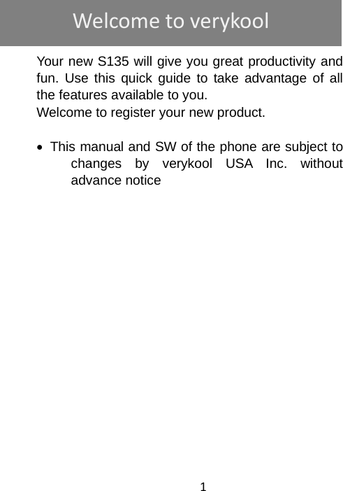 1    Your new S135 will give you great productivity and fun. Use this quick guide to take advantage of all the features available to you. Welcome to register your new product.   •  This manual and SW of the phone are subject to changes by verykool USA Inc. without advance notice                 Welcometoverykool