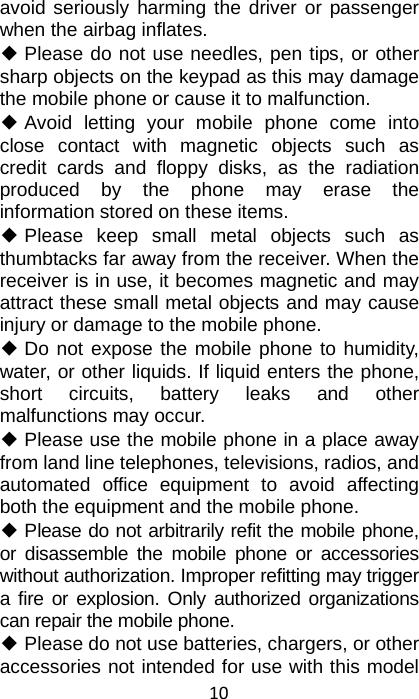 10 avoid seriously harming the driver or passenger when the airbag inflates.   ◆ Please do not use needles, pen tips, or other sharp objects on the keypad as this may damage the mobile phone or cause it to malfunction. ◆ Avoid letting your mobile phone come into close contact with magnetic objects such as credit cards and floppy disks, as the radiation produced by the phone may erase the information stored on these items. ◆ Please keep small metal objects such as thumbtacks far away from the receiver. When the receiver is in use, it becomes magnetic and may attract these small metal objects and may cause injury or damage to the mobile phone. ◆ Do not expose the mobile phone to humidity, water, or other liquids. If liquid enters the phone, short circuits, battery leaks and other malfunctions may occur. ◆ Please use the mobile phone in a place away from land line telephones, televisions, radios, and automated office equipment to avoid affecting both the equipment and the mobile phone. ◆ Please do not arbitrarily refit the mobile phone, or disassemble the mobile phone or accessories without authorization. Improper refitting may trigger a fire or explosion. Only authorized organizations can repair the mobile phone. ◆ Please do not use batteries, chargers, or other accessories not intended for use with this model 