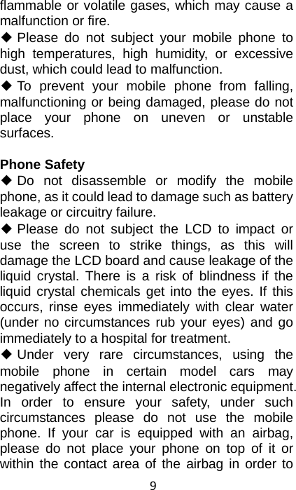 9 flammable or volatile gases, which may cause a malfunction or fire. ◆ Please do not subject your mobile phone to high temperatures, high humidity, or excessive dust, which could lead to malfunction. ◆ To prevent your mobile phone from falling, malfunctioning or being damaged, please do not place your phone on uneven or unstable surfaces.  Phone Safety ◆ Do not disassemble or modify the mobile phone, as it could lead to damage such as battery leakage or circuitry failure. ◆ Please do not subject the LCD to impact or use the screen to strike things, as this will damage the LCD board and cause leakage of the liquid crystal. There is a risk of blindness if the liquid crystal chemicals get into the eyes. If this occurs, rinse eyes immediately with clear water (under no circumstances rub your eyes) and go immediately to a hospital for treatment. ◆ Under very rare circumstances, using the mobile phone in certain model cars may negatively affect the internal electronic equipment. In order to ensure your safety, under such circumstances please do not use the mobile phone. If your car is equipped with an airbag, please do not place your phone on top of it or within the contact area of the airbag in order to 