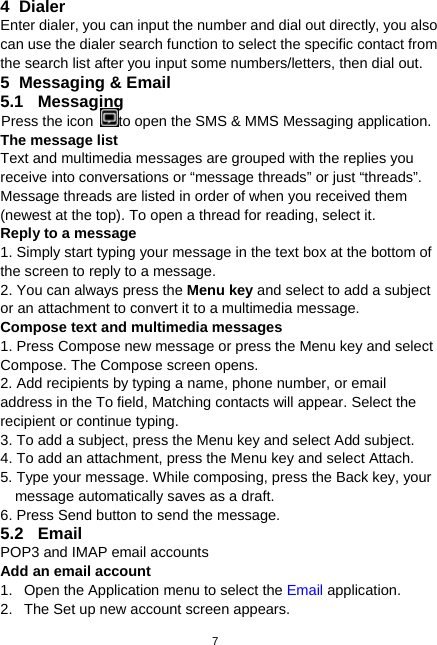  7 4 Dialer Enter dialer, you can input the number and dial out directly, you also can use the dialer search function to select the specific contact from the search list after you input some numbers/letters, then dial out. 5  Messaging &amp; Email 5.1 Messaging Press the icon  to open the SMS &amp; MMS Messaging application. The message list Text and multimedia messages are grouped with the replies you receive into conversations or “message threads” or just “threads”. Message threads are listed in order of when you received them (newest at the top). To open a thread for reading, select it. Reply to a message   1. Simply start typing your message in the text box at the bottom of the screen to reply to a message. 2. You can always press the Menu key and select to add a subject or an attachment to convert it to a multimedia message. Compose text and multimedia messages 1. Press Compose new message or press the Menu key and select Compose. The Compose screen opens. 2. Add recipients by typing a name, phone number, or email address in the To field, Matching contacts will appear. Select the recipient or continue typing. 3. To add a subject, press the Menu key and select Add subject.   4. To add an attachment, press the Menu key and select Attach. 5. Type your message. While composing, press the Back key, your message automatically saves as a draft. 6. Press Send button to send the message. 5.2 Email POP3 and IMAP email accounts Add an email account 1.  Open the Application menu to select the Email application. 2.  The Set up new account screen appears. 