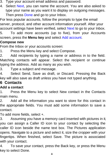  8 3.  Type your account email address and password. 4. Select Next, you can name the account. You are also asked to type your name as you want it to display on outgoing messages. Then press Done and go to your Inbox. For less popular accounts, follow the prompts to type the email server, protocol, and other account information yourself. After your account settings have been verified, select Next to go to your Inbox. 5.  To add more accounts (up to five), from your Accounts screen, press the Menu key and select Add account. Compose new   From the Inbox or your accounts screen: 1.  Press the Menu key and select Compose. 2.  Add recipients by typing a name or address in to the field. Matching contacts will appear. Select the recipient or continue typing the address. Add as many as you wish. 3.  Type a subject and message. 4.  Select Send, Save as draft, or Discard. Pressing the Back key will also save as draft unless you have not typed anything. 6 Contacts Add a contact 1.  Press the Menu key to select New contact in the Contacts main menu. 2.  Add all the information you want to store for this contact in the appropriate fields. You must add some information to save a contact. To add more fields, select +. 3.  Assuming you have a memory card inserted with pictures in it, you can assign a Caller ID icon to your contact by selecting the caller ID icon beside the name text box. The Pictures application opens. Navigate to a picture and select it, size the cropper with your fingertips. When finished, select Save. The picture is associated with your contact. 4.  To save your contact, press the Back key, or press the Menu key to select Done. 