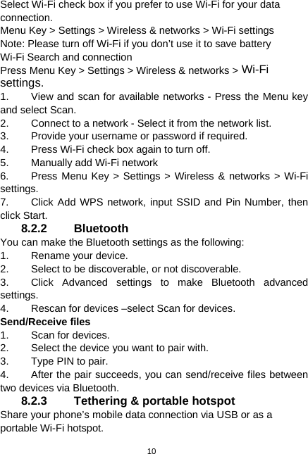  10 Select Wi-Fi check box if you prefer to use Wi-Fi for your data connection. Menu Key &gt; Settings &gt; Wireless &amp; networks &gt; Wi-Fi settings Note: Please turn off Wi-Fi if you don’t use it to save battery Wi-Fi Search and connection Press Menu Key &gt; Settings &gt; Wireless &amp; networks &gt; Wi-Fi settings. 1.  View and scan for available networks - Press the Menu key and select Scan. 2.  Connect to a network - Select it from the network list. 3.  Provide your username or password if required. 4.  Press Wi-Fi check box again to turn off. 5.  Manually add Wi-Fi network 6.  Press Menu Key &gt; Settings &gt; Wireless &amp; networks &gt; Wi-Fi settings. 7.  Click Add WPS network, input SSID and Pin Number, then click Start. 8.2.2 Bluetooth You can make the Bluetooth settings as the following: 1.  Rename your device. 2.  Select to be discoverable, or not discoverable. 3. Click Advanced settings to make Bluetooth advanced settings. 4.  Rescan for devices –select Scan for devices. Send/Receive files 1.  Scan for devices. 2.  Select the device you want to pair with. 3.  Type PIN to pair. 4.  After the pair succeeds, you can send/receive files between two devices via Bluetooth. 8.2.3  Tethering &amp; portable hotspot Share your phone’s mobile data connection via USB or as a portable Wi-Fi hotspot. 