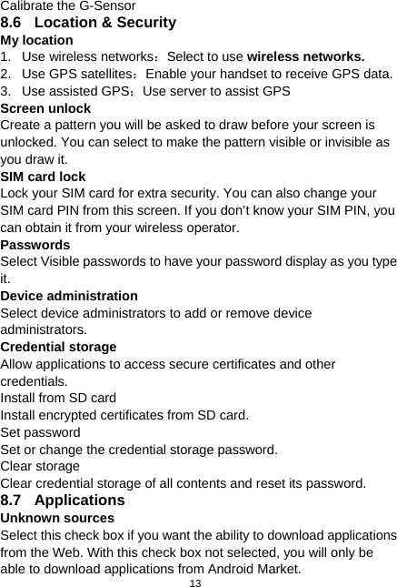  13 Calibrate the G-Sensor 8.6  Location &amp; Security   My location 1.  Use wireless networks：Select to use wireless networks. 2. Use GPS satellites：Enable your handset to receive GPS data. 3.  Use assisted GPS：Use server to assist GPS   Screen unlock Create a pattern you will be asked to draw before your screen is unlocked. You can select to make the pattern visible or invisible as you draw it. SIM card lock   Lock your SIM card for extra security. You can also change your SIM card PIN from this screen. If you don’t know your SIM PIN, you can obtain it from your wireless operator. Passwords Select Visible passwords to have your password display as you type it. Device administration Select device administrators to add or remove device administrators. Credential storage Allow applications to access secure certificates and other credentials. Install from SD card Install encrypted certificates from SD card. Set password Set or change the credential storage password. Clear storage Clear credential storage of all contents and reset its password. 8.7 Applications  Unknown sources Select this check box if you want the ability to download applications from the Web. With this check box not selected, you will only be able to download applications from Android Market. 