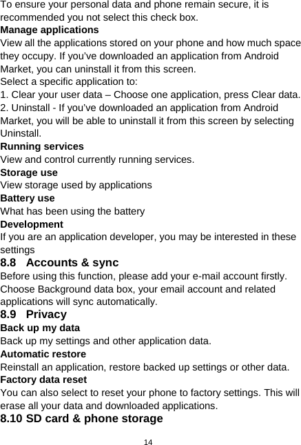  14 To ensure your personal data and phone remain secure, it is recommended you not select this check box. Manage applications View all the applications stored on your phone and how much space they occupy. If you’ve downloaded an application from Android Market, you can uninstall it from this screen. Select a specific application to: 1. Clear your user data – Choose one application, press Clear data. 2. Uninstall - If you’ve downloaded an application from Android Market, you will be able to uninstall it from this screen by selecting Uninstall. Running services View and control currently running services. Storage use View storage used by applications Battery use What has been using the battery Development If you are an application developer, you may be interested in these settings  8.8  Accounts &amp; sync Before using this function, please add your e-mail account firstly. Choose Background data box, your email account and related applications will sync automatically. 8.9 Privacy Back up my data Back up my settings and other application data. Automatic restore Reinstall an application, restore backed up settings or other data. Factory data reset You can also select to reset your phone to factory settings. This will erase all your data and downloaded applications. 8.10 SD card &amp; phone storage 