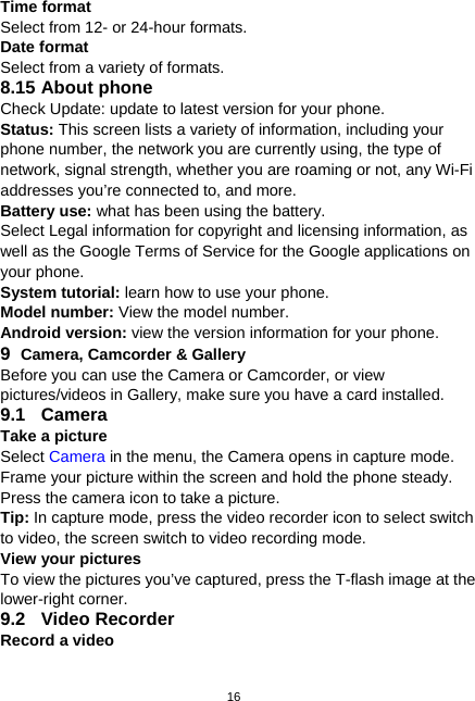  16 Time format   Select from 12- or 24-hour formats. Date format   Select from a variety of formats. 8.15 About phone   Check Update: update to latest version for your phone. Status: This screen lists a variety of information, including your phone number, the network you are currently using, the type of network, signal strength, whether you are roaming or not, any Wi-Fi addresses you’re connected to, and more. Battery use: what has been using the battery. Select Legal information for copyright and licensing information, as well as the Google Terms of Service for the Google applications on your phone. System tutorial: learn how to use your phone. Model number: View the model number.   Android version: view the version information for your phone. 9  Camera, Camcorder &amp; Gallery Before you can use the Camera or Camcorder, or view pictures/videos in Gallery, make sure you have a card installed. 9.1 Camera Take a picture Select Camera in the menu, the Camera opens in capture mode. Frame your picture within the screen and hold the phone steady. Press the camera icon to take a picture. Tip: In capture mode, press the video recorder icon to select switch to video, the screen switch to video recording mode. View your pictures To view the pictures you’ve captured, press the T-flash image at the lower-right corner. 9.2 Video Recorder Record a video 