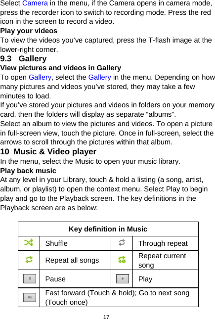  17 Select Camera in the menu, if the Camera opens in camera mode, press the recorder icon to switch to recording mode. Press the red icon in the screen to record a video.   Play your videos To view the videos you’ve captured, press the T-flash image at the lower-right corner. 9.3 Gallery View pictures and videos in Gallery To open Gallery, select the Gallery in the menu. Depending on how many pictures and videos you’ve stored, they may take a few minutes to load. If you’ve stored your pictures and videos in folders on your memory card, then the folders will display as separate “albums”.   Select an album to view the pictures and videos. To open a picture in full-screen view, touch the picture. Once in full-screen, select the arrows to scroll through the pictures within that album. 10   Music &amp; Video player In the menu, select the Music to open your music library.   Play back music At any level in your Library, touch &amp; hold a listing (a song, artist, album, or playlist) to open the context menu. Select Play to begin play and go to the Playback screen. The key definitions in the Playback screen are as below:  Key definition in Music  Shuffle  Through repeat   Repeat all songs  Repeat current song  Pause  Play  Fast forward (Touch &amp; hold); Go to next song (Touch once) 