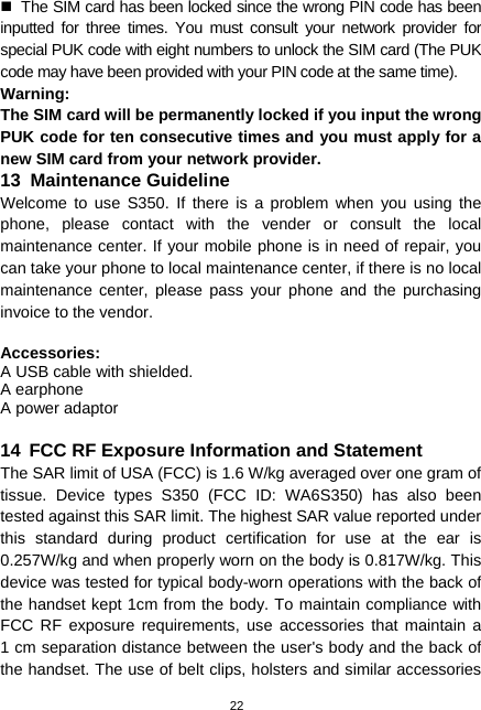  22   The SIM card has been locked since the wrong PIN code has been inputted for three times. You must consult your network provider for special PUK code with eight numbers to unlock the SIM card (The PUK code may have been provided with your PIN code at the same time). Warning: The SIM card will be permanently locked if you input the wrong PUK code for ten consecutive times and you must apply for a new SIM card from your network provider. 13  Maintenance Guideline Welcome to use S350. If there is a problem when you using the phone, please contact with the vender or consult the local maintenance center. If your mobile phone is in need of repair, you can take your phone to local maintenance center, if there is no local maintenance center, please pass your phone and the purchasing invoice to the vendor.  Accessories: A USB cable with shielded. A earphone A power adaptor  14  FCC RF Exposure Information and Statement The SAR limit of USA (FCC) is 1.6 W/kg averaged over one gram of tissue. Device types S350 (FCC ID: WA6S350) has also been tested against this SAR limit. The highest SAR value reported under this standard during product certification for use at the ear is 0.257W/kg and when properly worn on the body is 0.817W/kg. This device was tested for typical body-worn operations with the back of the handset kept 1cm from the body. To maintain compliance with FCC RF exposure requirements, use accessories that maintain a  1 cm separation distance between the user&apos;s body and the back of the handset. The use of belt clips, holsters and similar accessories 