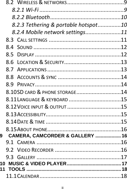  II 8.2WIRELESS&amp;NETWORKS .....................................98.2.1Wi‐Fi .......................................................98.2.2Bluetooth..............................................108.2.3Tethering&amp;portablehotspot...............108.2.4Mobilenetworksettings.......................118.3CALLSETTINGS ...............................................118.4SOUND .........................................................128.5DISPLAY ........................................................128.6LOCATION&amp;SECURITY.....................................138.7APPLICATIONS ................................................138.8ACCOUNTS&amp;SYNC .........................................148.9PRIVACY ........................................................148.10SDCARD&amp;PHONESTORAGE.............................148.11LANGUAGE&amp;KEYBOARD ..................................158.12VOICEINPUT&amp;OUTPUT ...................................158.13ACCESSIBILITY.................................................158.14DATE&amp;TIME .................................................158.15ABOUTPHONE................................................169CAMERA, CAMCORDER &amp; GALLERY ...................169.1CAMERA .......................................................169.2VIDEORECORDER ...........................................169.3GALLERY .......................................................1710MUSIC &amp; VIDEO PLAYER........................................1711TOOLS ......................................................................1811.1CALENDAR .....................................................18