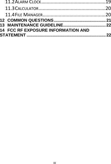 III 11.2ALARMCLOCK................................................1911.3CALCULATOR..................................................2011.4FILEMANAGER...............................................2012COMMON QUESTIONS............................................2113MAINTENANCE GUIDELINE....................................2214FCC RF EXPOSURE INFORMATION AND STATEMENT ...................................................................22 