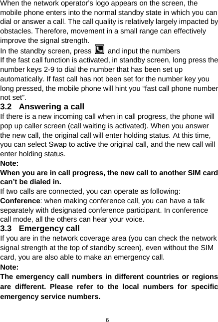  6 When the network operator’s logo appears on the screen, the mobile phone enters into the normal standby state in which you can dial or answer a call. The call quality is relatively largely impacted by obstacles. Therefore, movement in a small range can effectively improve the signal strength. In the standby screen, press    and input the numbers If the fast call function is activated, in standby screen, long press the number keys 2-9 to dial the number that has been set up automatically. If fast call has not been set for the number key you long pressed, the mobile phone will hint you “fast call phone number not set”. 3.2  Answering a call If there is a new incoming call when in call progress, the phone will pop up caller screen (call waiting is activated). When you answer the new call, the original call will enter holding status. At this time, you can select Swap to active the original call, and the new call will enter holding status. Note: When you are in call progress, the new call to another SIM card can’t be dialed in. If two calls are connected, you can operate as following: Conference: when making conference call, you can have a talk separately with designated conference participant. In conference call mode, all the others can hear your voice. 3.3 Emergency call If you are in the network coverage area (you can check the network signal strength at the top of standby screen), even without the SIM card, you are also able to make an emergency call. Note: The emergency call numbers in different countries or regions are different. Please refer to the local numbers for specific emergency service numbers. 