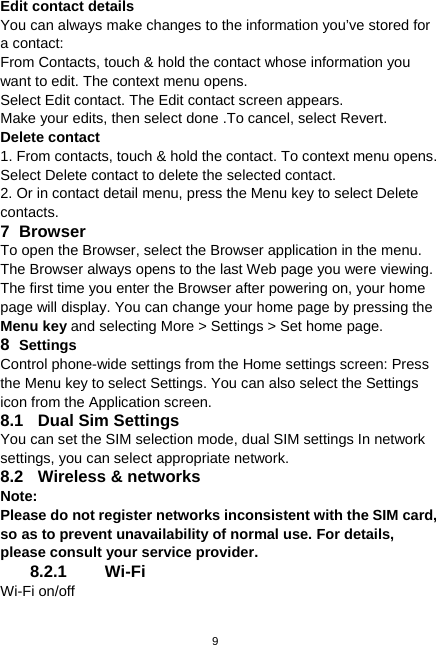  9 Edit contact details You can always make changes to the information you’ve stored for a contact: From Contacts, touch &amp; hold the contact whose information you want to edit. The context menu opens. Select Edit contact. The Edit contact screen appears. Make your edits, then select done .To cancel, select Revert. Delete contact 1. From contacts, touch &amp; hold the contact. To context menu opens. Select Delete contact to delete the selected contact. 2. Or in contact detail menu, press the Menu key to select Delete contacts. 7 Browser To open the Browser, select the Browser application in the menu. The Browser always opens to the last Web page you were viewing. The first time you enter the Browser after powering on, your home page will display. You can change your home page by pressing the Menu key and selecting More &gt; Settings &gt; Set home page. 8  Settings Control phone-wide settings from the Home settings screen: Press the Menu key to select Settings. You can also select the Settings icon from the Application screen. 8.1  Dual Sim Settings You can set the SIM selection mode, dual SIM settings In network settings, you can select appropriate network. 8.2  Wireless &amp; networks Note:  Please do not register networks inconsistent with the SIM card, so as to prevent unavailability of normal use. For details, please consult your service provider. 8.2.1 Wi-Fi Wi-Fi on/off 