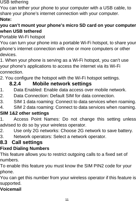  11 USB tethering You can tether your phone to your computer with a USB cable, to share your phone’s internet connection with your computer. Note:  you can’t mount your phone’s micro SD card on your computer when USB tethered Portable Wi-Fi hotspot You can turn your phone into a portable Wi-Fi hotspot, to share your phone’s internet connection with one or more computers or other devices. 1. When your phone is serving as a Wi-Fi hotspot, you can’t use your phone’s applications to access the internet via its Wi-Fi connection. 2. You configure the hotspot with the Wi-Fi hotspot settings. 8.2.4 Mobile network settings 1.  Data Enabled: Enable data access over mobile network. 2.  Data Connection: Default SIM for data connection. 3.  SIM 1 data roaming: Connect to data services when roaming. 4.  SIM 2 data roaming: Connect to data services when roaming. SIM 1&amp;2 other settings 1.  Access Point Names: Do not change this setting unless advised to do so by your wireless operator. 2.  Use only 2G networks: Choose 2G network to save battery. 3.  Network operators: Select a network operator. 8.3 Call settings Fixed Dialing Numbers This feature allows you to restrict outgoing calls to a fixed set of numbers. To enable this feature you must know the SIM PIN2 code for your phone. You can get this number from your wireless operator if this feature is supported.  Voicemail 