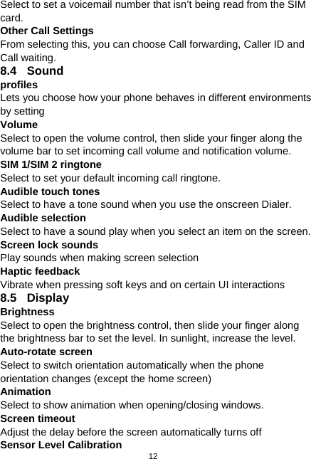  12 Select to set a voicemail number that isn’t being read from the SIM card. Other Call Settings From selecting this, you can choose Call forwarding, Caller ID and Call waiting. 8.4 Sound  profiles Lets you choose how your phone behaves in different environments by setting Volume  Select to open the volume control, then slide your finger along the volume bar to set incoming call volume and notification volume. SIM 1/SIM 2 ringtone Select to set your default incoming call ringtone. Audible touch tones Select to have a tone sound when you use the onscreen Dialer. Audible selection   Select to have a sound play when you select an item on the screen. Screen lock sounds Play sounds when making screen selection Haptic feedback Vibrate when pressing soft keys and on certain UI interactions 8.5 Display  Brightness Select to open the brightness control, then slide your finger along the brightness bar to set the level. In sunlight, increase the level. Auto-rotate screen Select to switch orientation automatically when the phone orientation changes (except the home screen) Animation Select to show animation when opening/closing windows. Screen timeout Adjust the delay before the screen automatically turns off Sensor Level Calibration 