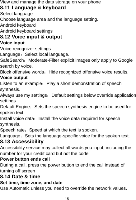  15 View and manage the data storage on your phone 8.11 Language &amp; keyboard Select language Choose language area and the language setting. Android keyboard Android keyboard settings 8.12 Voice input &amp; output Voice input Voice recognizer settings Language：Select local language. SafeSearch：Moderate-Filter explicit images only apply to Google search by voice. Block offensive words：Hide recognized offensive voice results. Voice output Listen to an example：Play a short demonstration of speech synthesis. Always use my settings：Default settings below override application settings. Default Engine：Sets the speech synthesis engine to be used for spoken text. Install voice data：Install the voice data required for speech synthesis. Speech rate：Speed at which the text is spoken. Language：Sets the language-specific voice for the spoken text. 8.13 Accessibility Accessibility service may collect all words you input, including the number for your credit card but not the code. Power button ends call During a call, press the power button to end the call instead of turning off screen 8.14 Date &amp; time Set time, time zone, and date     Use Automatic unless you need to override the network values. 