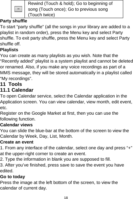  18  Rewind (Touch &amp; hold); Go to beginning of song (Touch once); Go to previous song (Touch twice) Party shuffle   To start “party shuffle” (all the songs in your library are added to a playlist in random order), press the Menu key and select Party shuffle. To exit party shuffle, press the Menu key and select Party shuffle off.   Playlists You can create as many playlists as you wish. Note that the “Recently added” playlist is a system playlist and cannot be deleted or renamed. Also, if you make any voice recordings as part of a MMS message, they will be stored automatically in a playlist called “My recordings”. 11  Tools 11.1 Calendar To open Calendar service, select the Calendar application in the Application screen. You can view calendar, view month, edit event, etc. Register on the Google Market at first, then you can use the following function. Calendar views You can slide the blue-bar at the bottom of the screen to view the Calendar by Week, Day, List, Month. Create an event 1. From any interface of the calendar, select one day and press “+” at the upper-right corner to create an event. 2. Type the information in blank you are supposed to fill. 3. After you’ve finished, press save to save the event you have edited. Go to today Press the image at the left bottom of the screen, to view the calendar of current day. 