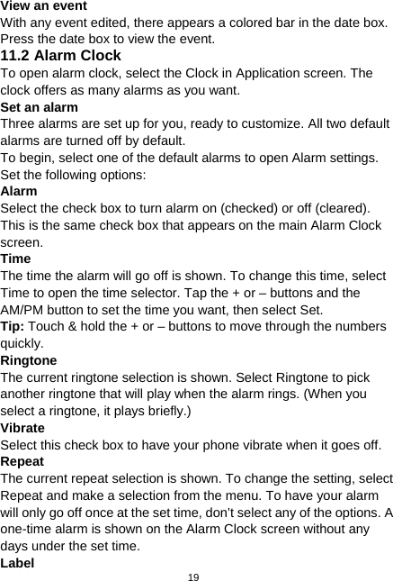  19 View an event With any event edited, there appears a colored bar in the date box. Press the date box to view the event. 11.2 Alarm Clock To open alarm clock, select the Clock in Application screen. The clock offers as many alarms as you want. Set an alarm Three alarms are set up for you, ready to customize. All two default alarms are turned off by default. To begin, select one of the default alarms to open Alarm settings. Set the following options: Alarm  Select the check box to turn alarm on (checked) or off (cleared). This is the same check box that appears on the main Alarm Clock screen. Time  The time the alarm will go off is shown. To change this time, select Time to open the time selector. Tap the + or – buttons and the AM/PM button to set the time you want, then select Set. Tip: Touch &amp; hold the + or – buttons to move through the numbers quickly. Ringtone  The current ringtone selection is shown. Select Ringtone to pick another ringtone that will play when the alarm rings. (When you select a ringtone, it plays briefly.) Vibrate  Select this check box to have your phone vibrate when it goes off. Repeat  The current repeat selection is shown. To change the setting, select Repeat and make a selection from the menu. To have your alarm will only go off once at the set time, don’t select any of the options. A one-time alarm is shown on the Alarm Clock screen without any days under the set time. Label 