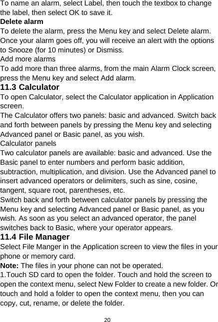  20 To name an alarm, select Label, then touch the textbox to change the label, then select OK to save it.   Delete alarm   To delete the alarm, press the Menu key and select Delete alarm. Once your alarm goes off, you will receive an alert with the options to Snooze (for 10 minutes) or Dismiss. Add more alarms To add more than three alarms, from the main Alarm Clock screen, press the Menu key and select Add alarm. 11.3 Calculator To open Calculator, select the Calculator application in Application screen. The Calculator offers two panels: basic and advanced. Switch back and forth between panels by pressing the Menu key and selecting Advanced panel or Basic panel, as you wish. Calculator panels Two calculator panels are available: basic and advanced. Use the Basic panel to enter numbers and perform basic addition, subtraction, multiplication, and division. Use the Advanced panel to insert advanced operators or delimiters, such as sine, cosine, tangent, square root, parentheses, etc. Switch back and forth between calculator panels by pressing the Menu key and selecting Advanced panel or Basic panel, as you wish. As soon as you select an advanced operator, the panel switches back to Basic, where your operator appears. 11.4 File Manager Select File Manger in the Application screen to view the files in your phone or memory card. Note: The files in your phone can not be operated. 1.Touch SD card to open the folder. Touch and hold the screen to open the context menu, select New Folder to create a new folder. Or touch and hold a folder to open the context menu, then you can copy, cut, rename, or delete the folder. 