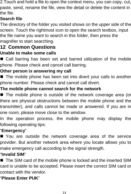  21 2.Touch and hold a file to open the context menu, you can copy, cut, paste, send, rename the file, view the detail or delete the content in the file. Search file The directory of the folder you visited shows on the upper side of the screen. Touch the rightmost icon to open the search textbox, input the file name you want to search in this folder, then press the magnifier to start searching. 12  Common Questions Unable to make some calls  Call barring has been set and barred utilization of the mobile phone. Please check and cancel call barring. Other person is answering my call   The mobile phone has been set into divert your calls to another phone number. Please check and cancel call divert. The mobile phone cannot search for the network  The mobile phone is outside of the network coverage area (or there are physical obstructions between the mobile phone and the transmitter), and calls cannot be made or answered. If you are in one room, please move close to the window. In the operation process, the mobile phone may display the following operating tips: “Emergency”  You are outside the network coverage area of the service provider. But another network area where you locate allows you to make emergency call according to the signal strength. “Invalid SIM”   The SIM card of the mobile phone is locked and the inserted SIM card is unable to be accepted. Please insert the correct SIM card or contact with the vendor. “Please Enter PUK” 