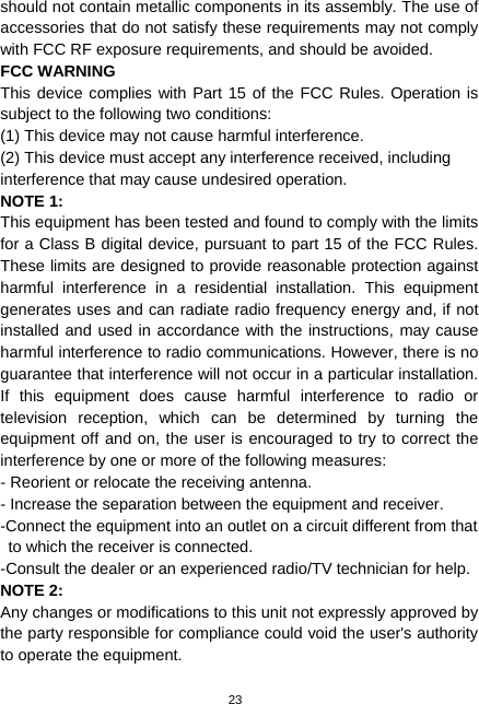  23 should not contain metallic components in its assembly. The use of accessories that do not satisfy these requirements may not comply with FCC RF exposure requirements, and should be avoided. FCC WARNING This device complies with Part 15 of the FCC Rules. Operation is subject to the following two conditions: (1) This device may not cause harmful interference. (2) This device must accept any interference received, including interference that may cause undesired operation. NOTE 1:  This equipment has been tested and found to comply with the limits for a Class B digital device, pursuant to part 15 of the FCC Rules. These limits are designed to provide reasonable protection against harmful interference in a residential installation. This equipment generates uses and can radiate radio frequency energy and, if not installed and used in accordance with the instructions, may cause harmful interference to radio communications. However, there is no guarantee that interference will not occur in a particular installation. If this equipment does cause harmful interference to radio or television reception, which can be determined by turning the equipment off and on, the user is encouraged to try to correct the interference by one or more of the following measures: - Reorient or relocate the receiving antenna. - Increase the separation between the equipment and receiver. -Connect the equipment into an outlet on a circuit different from that to which the receiver is connected. -Consult the dealer or an experienced radio/TV technician for help. NOTE 2:   Any changes or modifications to this unit not expressly approved by the party responsible for compliance could void the user&apos;s authority to operate the equipment. 