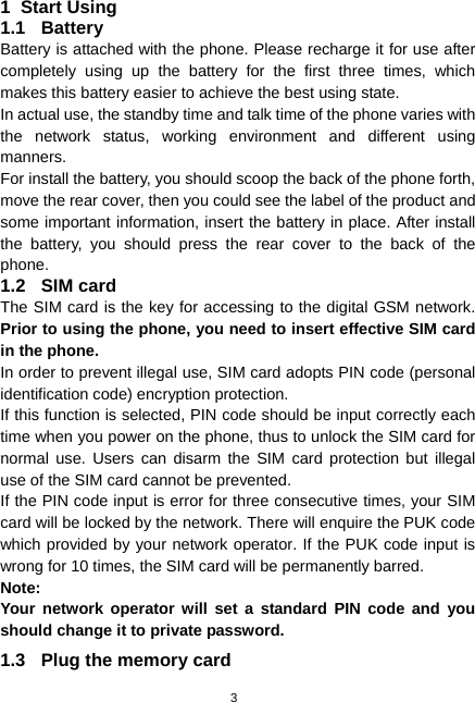  3 1 Start Using 1.1 Battery Battery is attached with the phone. Please recharge it for use after completely using up the battery for the first three times, which makes this battery easier to achieve the best using state. In actual use, the standby time and talk time of the phone varies with the network status, working environment and different using manners. For install the battery, you should scoop the back of the phone forth, move the rear cover, then you could see the label of the product and some important information, insert the battery in place. After install the battery, you should press the rear cover to the back of the phone. 1.2 SIM card The SIM card is the key for accessing to the digital GSM network. Prior to using the phone, you need to insert effective SIM card in the phone. In order to prevent illegal use, SIM card adopts PIN code (personal identification code) encryption protection. If this function is selected, PIN code should be input correctly each time when you power on the phone, thus to unlock the SIM card for normal use. Users can disarm the SIM card protection but illegal use of the SIM card cannot be prevented. If the PIN code input is error for three consecutive times, your SIM card will be locked by the network. There will enquire the PUK code which provided by your network operator. If the PUK code input is wrong for 10 times, the SIM card will be permanently barred. Note: Your network operator will set a standard PIN code and you should change it to private password. 1.3  Plug the memory card 