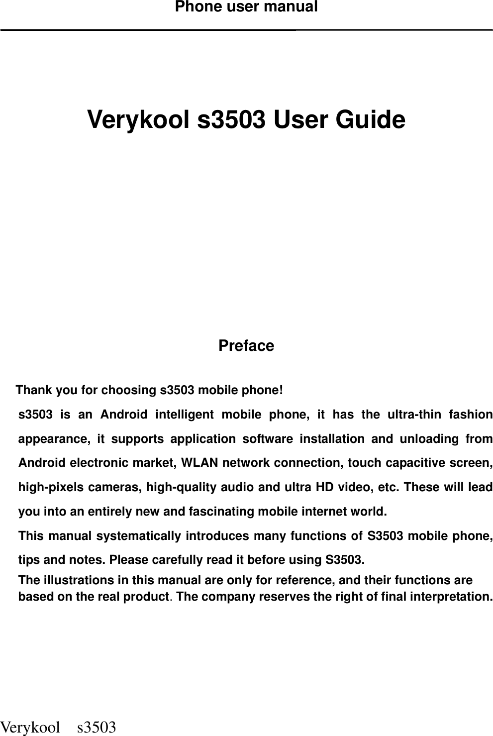  Verykool    s3503 Phone user manual      Verykool s3503 User Guide             Preface  Thank you for choosing s3503 mobile phone! s3503  is  an  Android  intelligent  mobile  phone,  it  has  the  ultra-thin  fashion appearance,  it  supports  application  software  installation  and  unloading  from Android electronic market, WLAN network connection, touch capacitive screen, high-pixels cameras, high-quality audio and ultra HD video, etc. These will lead you into an entirely new and fascinating mobile internet world. This manual systematically introduces many functions of S3503 mobile phone, tips and notes. Please carefully read it before using S3503.   The illustrations in this manual are only for reference, and their functions are based on the real product. The company reserves the right of final interpretation.      