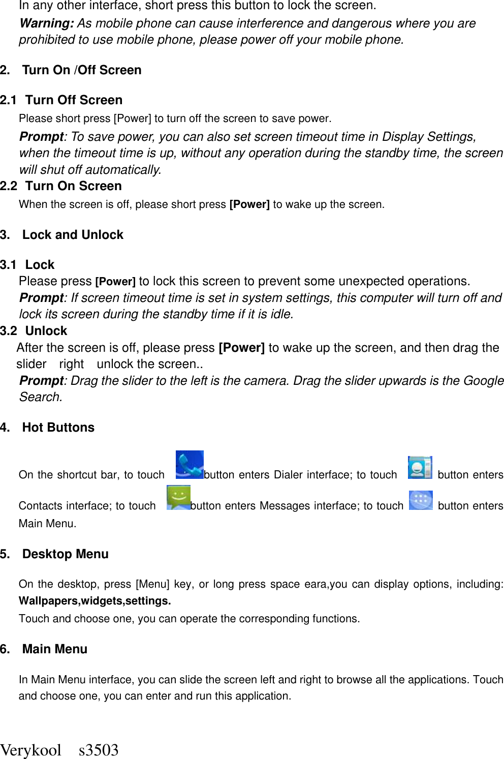  Verykool    s3503 In any other interface, short press this button to lock the screen. Warning: As mobile phone can cause interference and dangerous where you are prohibited to use mobile phone, please power off your mobile phone. 2.  Turn On /Off Screen 2.1   Turn Off Screen Please short press [Power] to turn off the screen to save power. Prompt: To save power, you can also set screen timeout time in Display Settings, when the timeout time is up, without any operation during the standby time, the screen will shut off automatically.     2.2   Turn On Screen When the screen is off, please short press [Power] to wake up the screen. 3.  Lock and Unlock   3.1   Lock   Please press [Power] to lock this screen to prevent some unexpected operations. Prompt: If screen timeout time is set in system settings, this computer will turn off and lock its screen during the standby time if it is idle. 3.2   Unlock After the screen is off, please press [Power] to wake up the screen, and then drag the slider    right    unlock the screen.. Prompt: Drag the slider to the left is the camera. Drag the slider upwards is the Google Search. 4.  Hot Buttons   On the shortcut bar, to touch    button enters Dialer interface; to touch      button enters Contacts interface; to touch    button enters Messages interface; to touch    button enters Main Menu. 5.  Desktop Menu On the desktop, press [Menu] key, or long press space eara,you can display options, including: Wallpapers,widgets,settings. Touch and choose one, you can operate the corresponding functions. 6.  Main Menu In Main Menu interface, you can slide the screen left and right to browse all the applications. Touch and choose one, you can enter and run this application. 