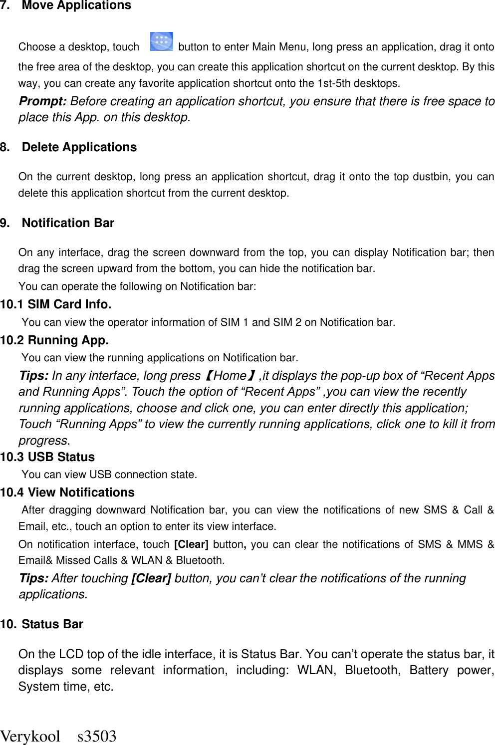  Verykool    s3503 7.  Move Applications Choose a desktop, touch      button to enter Main Menu, long press an application, drag it onto the free area of the desktop, you can create this application shortcut on the current desktop. By this way, you can create any favorite application shortcut onto the 1st-5th desktops.   Prompt: Before creating an application shortcut, you ensure that there is free space to place this App. on this desktop.   8.  Delete Applications On the current desktop, long press an application shortcut, drag it onto the top dustbin, you can delete this application shortcut from the current desktop. 9.  Notification Bar On any interface, drag the screen downward from the top, you can display Notification bar; then drag the screen upward from the bottom, you can hide the notification bar. You can operate the following on Notification bar: 10.1 SIM Card Info.  You can view the operator information of SIM 1 and SIM 2 on Notification bar. 10.2 Running App.  You can view the running applications on Notification bar. Tips: In any interface, long press【Home】,it displays the pop-up box of “Recent Apps and Running Apps”. Touch the option of “Recent Apps” ,you can view the recently running applications, choose and click one, you can enter directly this application; Touch “Running Apps” to view the currently running applications, click one to kill it from progress. 10.3 USB Status  You can view USB connection state. 10.4 View Notifications  After dragging downward Notification bar, you can view the notifications of new SMS &amp; Call &amp; Email, etc., touch an option to enter its view interface. On notification interface, touch [Clear] button, you can clear the notifications of SMS &amp; MMS &amp; Email&amp; Missed Calls &amp; WLAN &amp; Bluetooth. Tips: After touching [Clear] button, you can’t clear the notifications of the running applications. 10. Status Bar On the LCD top of the idle interface, it is Status Bar. You can’t operate the status bar, it displays  some  relevant  information,  including:  WLAN,  Bluetooth,  Battery  power, System time, etc. 