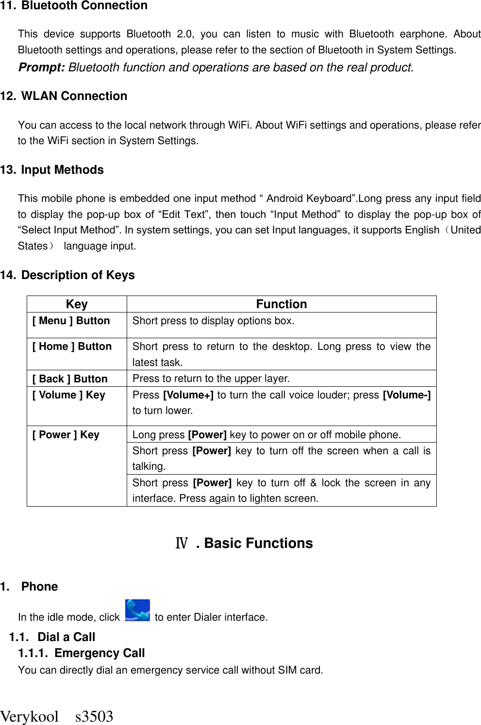  Verykool    s3503 11. Bluetooth Connection This  device  supports  Bluetooth  2.0,  you  can  listen  to  music  with  Bluetooth  earphone.  About Bluetooth settings and operations, please refer to the section of Bluetooth in System Settings. Prompt: Bluetooth function and operations are based on the real product. 12. WLAN Connection   You can access to the local network through WiFi. About WiFi settings and operations, please refer to the WiFi section in System Settings. 13. Input Methods This mobile phone is embedded one input method “ Android Keyboard”.Long press any input field to display the pop-up box of  “Edit  Text”,  then touch  “Input  Method” to  display  the  pop-up box of “Select Input Method”. In system settings, you can set Input languages, it supports English（United States）  language input.     14. Description of Keys Key Function [ Menu ] Button Short press to display options box. [ Home ] Button Short  press  to  return  to  the  desktop.  Long  press  to  view  the latest task.     [ Back ] Button Press to return to the upper layer. [ Volume ] Key Press [Volume+] to turn the call voice louder; press [Volume-] to turn lower.   [ Power ] Key Long press [Power] key to power on or off mobile phone. Short press [Power] key to turn off the screen when a call is talking. Short press  [Power] key  to  turn off &amp;  lock the  screen in  any interface. Press again to lighten screen.  Ⅳ  . Basic Functions 1.  Phone In the idle mode, click    to enter Dialer interface. 1.1.  Dial a Call 1.1.1.  Emergency Call You can directly dial an emergency service call without SIM card.   