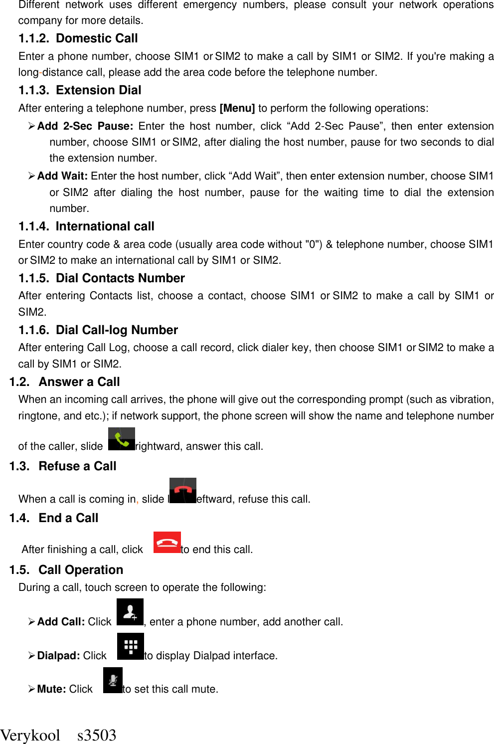  Verykool    s3503 Different  network  uses  different  emergency  numbers,  please  consult  your  network  operations company for more details.     1.1.2.  Domestic Call     Enter a phone number, choose SIM1 or SIM2 to make a call by SIM1 or SIM2. If you&apos;re making a long-distance call, please add the area code before the telephone number. 1.1.3.  Extension Dial After entering a telephone number, press [Menu] to perform the following operations:  Add  2-Sec  Pause: Enter  the  host  number,  click  “Add  2-Sec  Pause”,  then  enter  extension number, choose SIM1 or SIM2, after dialing the host number, pause for two seconds to dial the extension number.  Add Wait: Enter the host number, click “Add Wait”, then enter extension number, choose SIM1 or SIM2  after  dialing  the  host  number,  pause  for  the  waiting  time  to  dial  the  extension number. 1.1.4.  International call Enter country code &amp; area code (usually area code without &quot;0&quot;) &amp; telephone number, choose SIM1 or SIM2 to make an international call by SIM1 or SIM2.     1.1.5.  Dial Contacts Number After entering Contacts list, choose a contact, choose SIM1 or SIM2 to make a call by SIM1 or SIM2.     1.1.6.  Dial Call-log Number After entering Call Log, choose a call record, click dialer key, then choose SIM1 or SIM2 to make a call by SIM1 or SIM2.   1.2.  Answer a Call When an incoming call arrives, the phone will give out the corresponding prompt (such as vibration, ringtone, and etc.); if network support, the phone screen will show the name and telephone number of the caller, slide  rightward, answer this call. 1.3.  Refuse a Call When a call is coming in, slide l eftward, refuse this call. 1.4.  End a Call After finishing a call, click    to end this call.     1.5.  Call Operation During a call, touch screen to operate the following:  Add Call: Click  , enter a phone number, add another call.    Dialpad: Click    to display Dialpad interface.  Mute: Click   to set this call mute. 