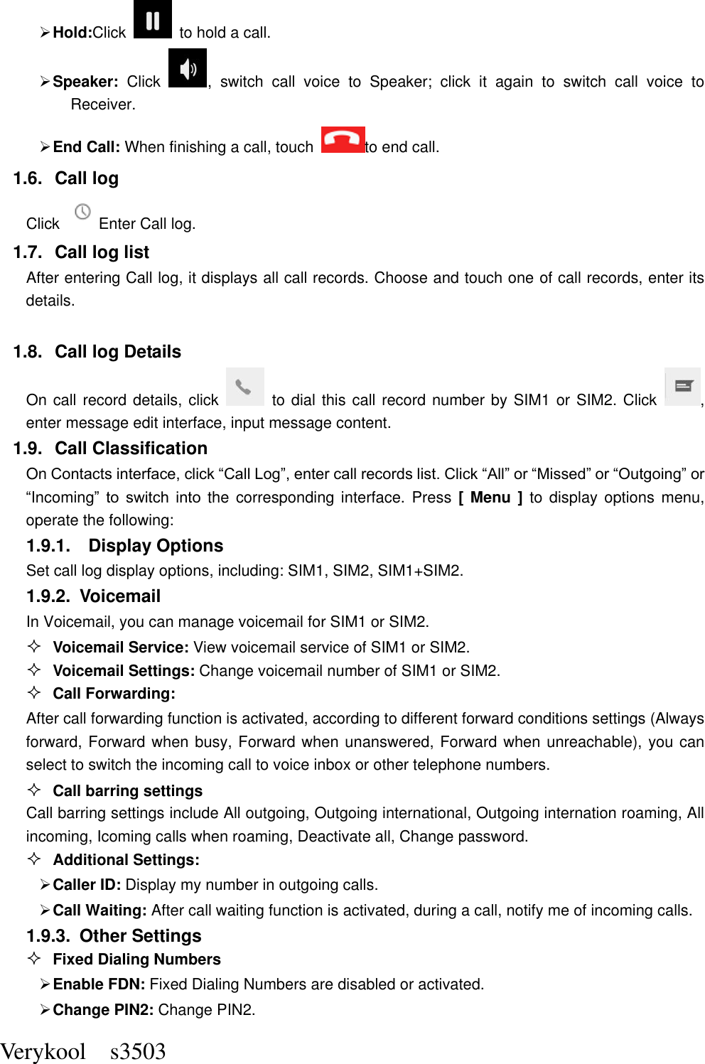  Verykool    s3503  Hold:Click    to hold a call.  Speaker:  Click  ,  switch  call  voice  to  Speaker;  click  it  again  to  switch  call  voice  to Receiver.   End Call: When finishing a call, touch to end call. 1.6.  Call log Click  Enter Call log. 1.7.  Call log list After entering Call log, it displays all call records. Choose and touch one of call records, enter its details.    1.8.  Call log Details     On call record details, click    to dial this call record number by SIM1 or SIM2. Click  , enter message edit interface, input message content.     1.9.  Call Classification On Contacts interface, click “Call Log”, enter call records list. Click “All” or “Missed” or “Outgoing” or “Incoming”  to  switch  into the  corresponding  interface.  Press  [  Menu  ]  to  display  options  menu, operate the following: 1.9.1.    Display Options Set call log display options, including: SIM1, SIM2, SIM1+SIM2. 1.9.2.  Voicemail In Voicemail, you can manage voicemail for SIM1 or SIM2.  Voicemail Service: View voicemail service of SIM1 or SIM2.  Voicemail Settings: Change voicemail number of SIM1 or SIM2.  Call Forwarding: After call forwarding function is activated, according to different forward conditions settings (Always forward, Forward when busy, Forward when unanswered, Forward when unreachable), you can select to switch the incoming call to voice inbox or other telephone numbers.      Call barring settings Call barring settings include All outgoing, Outgoing international, Outgoing internation roaming, All incoming, Icoming calls when roaming, Deactivate all, Change password.  Additional Settings:  Caller ID: Display my number in outgoing calls.  Call Waiting: After call waiting function is activated, during a call, notify me of incoming calls. 1.9.3.  Other Settings  Fixed Dialing Numbers  Enable FDN: Fixed Dialing Numbers are disabled or activated.  Change PIN2: Change PIN2. 