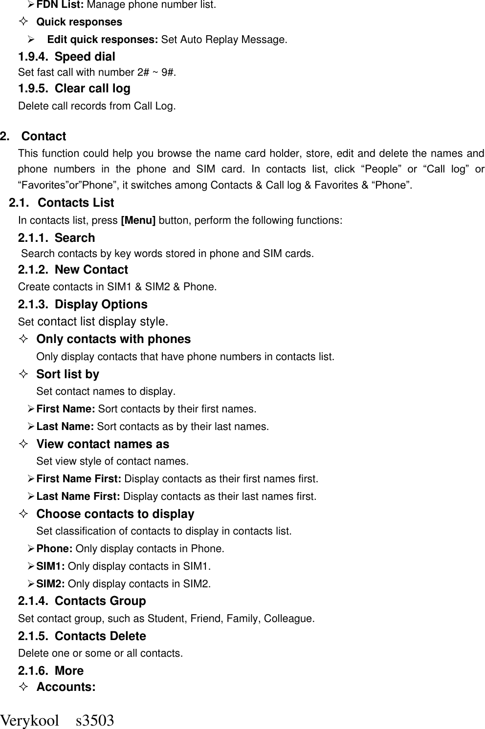  Verykool    s3503  FDN List: Manage phone number list.  Quick responses    Edit quick responses: Set Auto Replay Message. 1.9.4.  Speed dial Set fast call with number 2# ~ 9#. 1.9.5.  Clear call log Delete call records from Call Log.   2.  Contact This function could help you browse the name card holder, store, edit and delete the names and phone  numbers  in  the  phone  and  SIM  card.  In  contacts list,  click  “People”  or  “Call  log”  or “Favorites”or”Phone”, it switches among Contacts &amp; Call log &amp; Favorites &amp; “Phone”. 2.1.  Contacts List In contacts list, press [Menu] button, perform the following functions: 2.1.1.  Search Search contacts by key words stored in phone and SIM cards. 2.1.2.  New Contact Create contacts in SIM1 &amp; SIM2 &amp; Phone. 2.1.3.  Display Options Set contact list display style.  Only contacts with phones Only display contacts that have phone numbers in contacts list.  Sort list by Set contact names to display.  First Name: Sort contacts by their first names.    Last Name: Sort contacts as by their last names.  View contact names as Set view style of contact names.  First Name First: Display contacts as their first names first.  Last Name First: Display contacts as their last names first.  Choose contacts to display Set classification of contacts to display in contacts list.  Phone: Only display contacts in Phone.  SIM1: Only display contacts in SIM1.  SIM2: Only display contacts in SIM2. 2.1.4.  Contacts Group Set contact group, such as Student, Friend, Family, Colleague. 2.1.5.  Contacts Delete Delete one or some or all contacts. 2.1.6.  More  Accounts: 