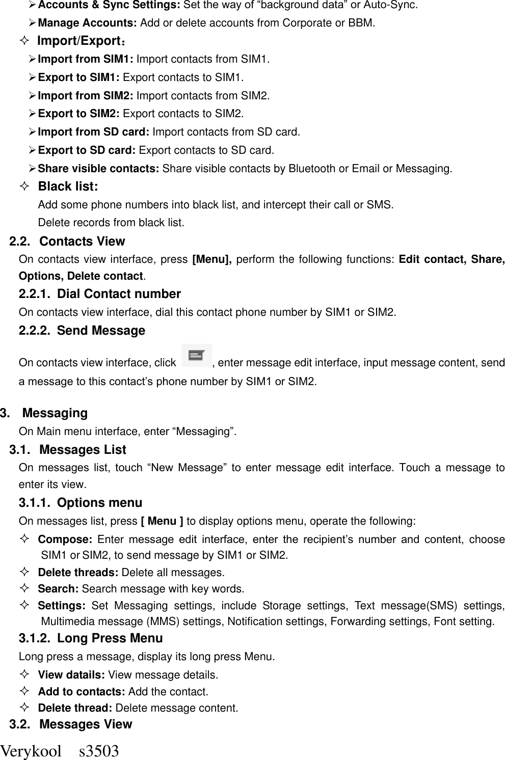  Verykool    s3503  Accounts &amp; Sync Settings: Set the way of “background data” or Auto-Sync.    Manage Accounts: Add or delete accounts from Corporate or BBM.  Import/Export：  Import from SIM1: Import contacts from SIM1.  Export to SIM1: Export contacts to SIM1.  Import from SIM2: Import contacts from SIM2.  Export to SIM2: Export contacts to SIM2.  Import from SD card: Import contacts from SD card.  Export to SD card: Export contacts to SD card.  Share visible contacts: Share visible contacts by Bluetooth or Email or Messaging.  Black list: Add some phone numbers into black list, and intercept their call or SMS. Delete records from black list. 2.2.  Contacts View   On contacts view interface, press [Menu], perform the following functions: Edit contact, Share, Options, Delete contact. 2.2.1.  Dial Contact number On contacts view interface, dial this contact phone number by SIM1 or SIM2. 2.2.2.  Send Message On contacts view interface, click  , enter message edit interface, input message content, send a message to this contact’s phone number by SIM1 or SIM2.   3.  Messaging On Main menu interface, enter “Messaging”. 3.1.  Messages List On messages  list,  touch  “New  Message”  to  enter message  edit  interface. Touch  a  message to enter its view. 3.1.1.  Options menu On messages list, press [ Menu ] to display options menu, operate the following:  Compose:  Enter message  edit  interface,  enter  the  recipient’s  number  and  content,  choose SIM1 or SIM2, to send message by SIM1 or SIM2.  Delete threads: Delete all messages.  Search: Search message with key words.  Settings:  Set  Messaging  settings,  include  Storage  settings,  Text  message(SMS)  settings, Multimedia message (MMS) settings, Notification settings, Forwarding settings, Font setting.   3.1.2.  Long Press Menu Long press a message, display its long press Menu.  View datails: View message details.  Add to contacts: Add the contact.  Delete thread: Delete message content. 3.2.  Messages View 