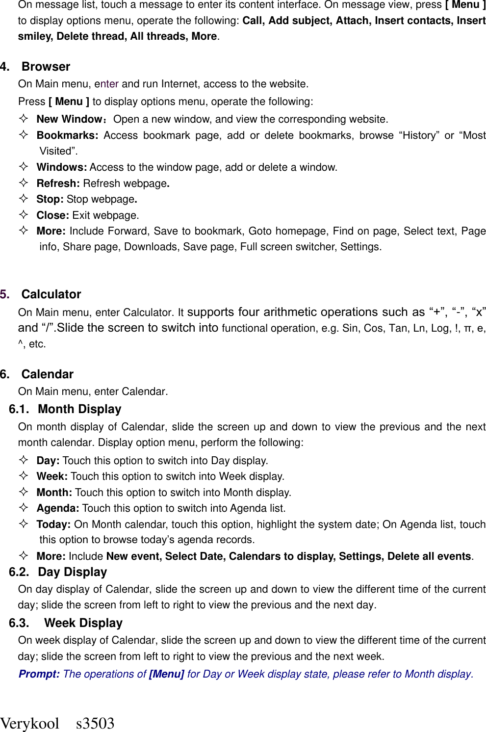 Verykool    s3503 On message list, touch a message to enter its content interface. On message view, press [ Menu ] to display options menu, operate the following: Call, Add subject, Attach, Insert contacts, Insert smiley, Delete thread, All threads, More. 4.  Browser On Main menu, enter and run Internet, access to the website. Press [ Menu ] to display options menu, operate the following:  New Window：Open a new window, and view the corresponding website.  Bookmarks:  Access bookmark  page,  add  or  delete  bookmarks,  browse  “History”  or  “Most Visited”.    Windows: Access to the window page, add or delete a window.  Refresh: Refresh webpage.  Stop: Stop webpage.  Close: Exit webpage.  More: Include Forward, Save to bookmark, Goto homepage, Find on page, Select text, Page info, Share page, Downloads, Save page, Full screen switcher, Settings.  5. Calculator  On Main menu, enter Calculator. It supports four arithmetic operations such as “+”, “-”, “x” and “/”.Slide the screen to switch into functional operation, e.g. Sin, Cos, Tan, Ln, Log, !, π, e,   ^, etc. 6.  Calendar On Main menu, enter Calendar.   6.1.  Month Display On month display of Calendar, slide the screen up and down to view the previous and the next month calendar. Display option menu, perform the following:  Day: Touch this option to switch into Day display.  Week: Touch this option to switch into Week display.  Month: Touch this option to switch into Month display.  Agenda: Touch this option to switch into Agenda list.  Today: On Month calendar, touch this option, highlight the system date; On Agenda list, touch this option to browse today’s agenda records.  More: Include New event, Select Date, Calendars to display, Settings, Delete all events. 6.2.  Day Display On day display of Calendar, slide the screen up and down to view the different time of the current day; slide the screen from left to right to view the previous and the next day.     6.3.    Week Display On week display of Calendar, slide the screen up and down to view the different time of the current day; slide the screen from left to right to view the previous and the next week.     Prompt: The operations of [Menu] for Day or Week display state, please refer to Month display.  