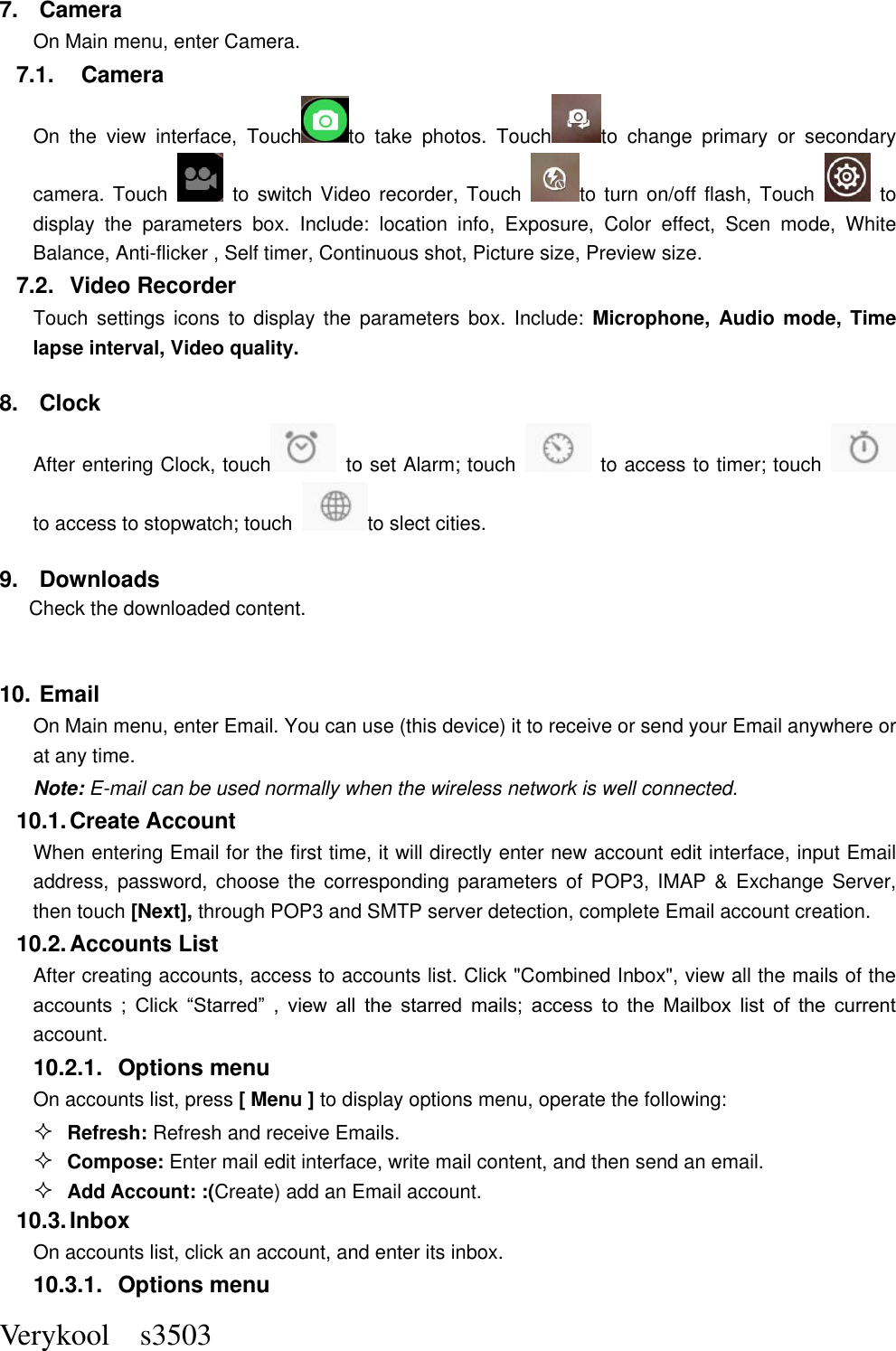  Verykool    s3503 7.  Camera On Main menu, enter Camera. 7.1.    Camera On  the  view  interface,  Touch to  take  photos.  Touch to  change  primary  or  secondary camera. Touch    to  switch Video  recorder,  Touch  to  turn on/off flash, Touch    to display  the  parameters  box.  Include:  location  info,  Exposure,  Color  effect,  Scen  mode,  White Balance, Anti-flicker , Self timer, Continuous shot, Picture size, Preview size.   7.2.  Video Recorder Touch  settings  icons  to  display the  parameters box.  Include:  Microphone,  Audio  mode, Time lapse interval, Video quality. 8.  Clock After entering Clock, touch   to set Alarm; touch    to access to timer; touch   to access to stopwatch; touch  to slect cities.   9.  Downloads Check the downloaded content.  10. Email   On Main menu, enter Email. You can use (this device) it to receive or send your Email anywhere or at any time.   Note: E-mail can be used normally when the wireless network is well connected.     10.1. Create Account When entering Email for the first time, it will directly enter new account edit interface, input Email address, password, choose  the  corresponding  parameters  of  POP3, IMAP  &amp; Exchange Server, then touch [Next], through POP3 and SMTP server detection, complete Email account creation.   10.2. Accounts List After creating accounts, access to accounts list. Click &quot;Combined Inbox&quot;, view all the mails of the accounts  ;  Click  “Starred”  ,  view  all  the  starred  mails;  access  to  the  Mailbox  list  of  the  current account. 10.2.1.  Options menu On accounts list, press [ Menu ] to display options menu, operate the following:  Refresh: Refresh and receive Emails.  Compose: Enter mail edit interface, write mail content, and then send an email.  Add Account: :(Create) add an Email account. 10.3. Inbox On accounts list, click an account, and enter its inbox. 10.3.1.  Options menu 