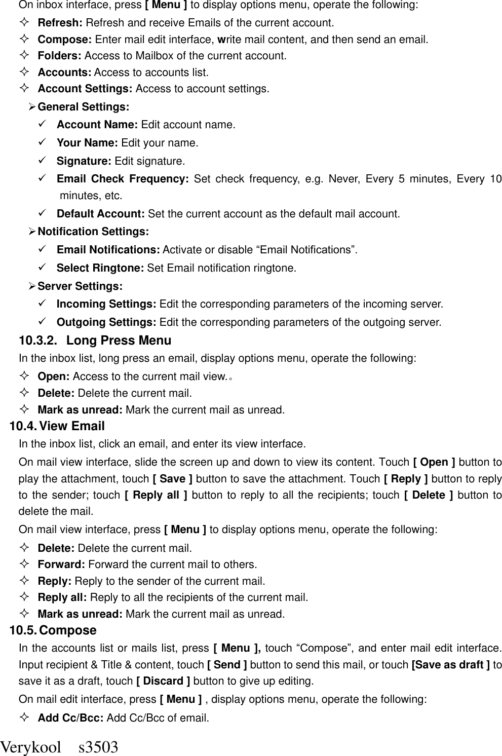  Verykool    s3503 On inbox interface, press [ Menu ] to display options menu, operate the following:  Refresh: Refresh and receive Emails of the current account.  Compose: Enter mail edit interface, write mail content, and then send an email.  Folders: Access to Mailbox of the current account.  Accounts: Access to accounts list.  Account Settings: Access to account settings.  General Settings:  Account Name: Edit account name.  Your Name: Edit your name.  Signature: Edit signature.  Email  Check Frequency:  Set  check  frequency,  e.g.  Never,  Every  5  minutes,  Every  10 minutes, etc.  Default Account: Set the current account as the default mail account.  Notification Settings:  Email Notifications: Activate or disable “Email Notifications”.    Select Ringtone: Set Email notification ringtone.  Server Settings:  Incoming Settings: Edit the corresponding parameters of the incoming server.  Outgoing Settings: Edit the corresponding parameters of the outgoing server. 10.3.2.  Long Press Menu In the inbox list, long press an email, display options menu, operate the following:  Open: Access to the current mail view.。  Delete: Delete the current mail.  Mark as unread: Mark the current mail as unread. 10.4. View Email In the inbox list, click an email, and enter its view interface. On mail view interface, slide the screen up and down to view its content. Touch [ Open ] button to play the attachment, touch [ Save ] button to save the attachment. Touch [ Reply ] button to reply to the sender; touch [ Reply all ] button to reply to all the recipients; touch [ Delete ] button to delete the mail. On mail view interface, press [ Menu ] to display options menu, operate the following:  Delete: Delete the current mail.  Forward: Forward the current mail to others.  Reply: Reply to the sender of the current mail.  Reply all: Reply to all the recipients of the current mail.    Mark as unread: Mark the current mail as unread. 10.5. Compose In the accounts list or mails list, press [ Menu ], touch “Compose”, and enter mail edit interface. Input recipient &amp; Title &amp; content, touch [ Send ] button to send this mail, or touch [Save as draft ] to save it as a draft, touch [ Discard ] button to give up editing. On mail edit interface, press [ Menu ] , display options menu, operate the following:  Add Cc/Bcc: Add Cc/Bcc of email.   