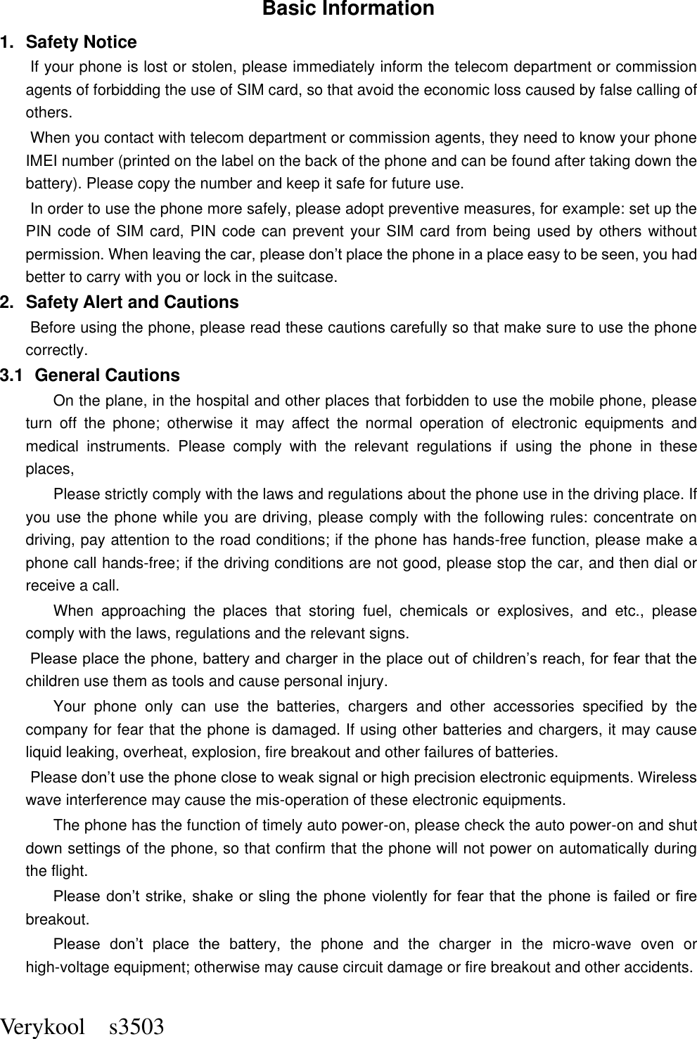  Verykool    s3503 Basic Information 1.  Safety Notice   If your phone is lost or stolen, please immediately inform the telecom department or commission agents of forbidding the use of SIM card, so that avoid the economic loss caused by false calling of others.       When you contact with telecom department or commission agents, they need to know your phone IMEI number (printed on the label on the back of the phone and can be found after taking down the battery). Please copy the number and keep it safe for future use.   In order to use the phone more safely, please adopt preventive measures, for example: set up the PIN code of SIM card, PIN code can prevent your SIM card from being used by others without permission. When leaving the car, please don’t place the phone in a place easy to be seen, you had better to carry with you or lock in the suitcase.       2.  Safety Alert and Cautions Before using the phone, please read these cautions carefully so that make sure to use the phone correctly.   3.1   General Cautions On the plane, in the hospital and other places that forbidden to use the mobile phone, please turn  off  the  phone;  otherwise  it  may  affect  the  normal  operation  of  electronic  equipments  and medical  instruments.  Please  comply  with  the  relevant  regulations  if  using  the  phone  in  these places,   Please strictly comply with the laws and regulations about the phone use in the driving place. If you use the phone while you are driving, please comply with the following rules: concentrate on driving, pay attention to the road conditions; if the phone has hands-free function, please make a phone call hands-free; if the driving conditions are not good, please stop the car, and then dial or receive a call.   When  approaching  the  places  that  storing  fuel,  chemicals  or  explosives,  and  etc.,  please comply with the laws, regulations and the relevant signs.   Please place the phone, battery and charger in the place out of children’s reach, for fear that the children use them as tools and cause personal injury.   Your  phone  only  can  use  the  batteries,  chargers  and  other  accessories  specified  by  the company for fear that the phone is damaged. If using other batteries and chargers, it may cause liquid leaking, overheat, explosion, fire breakout and other failures of batteries.   Please don’t use the phone close to weak signal or high precision electronic equipments. Wireless wave interference may cause the mis-operation of these electronic equipments.   The phone has the function of timely auto power-on, please check the auto power-on and shut down settings of the phone, so that confirm that the phone will not power on automatically during the flight.   Please don’t strike, shake or  sling the phone  violently for fear that the  phone is failed or fire breakout.   Please  don’t  place  the  battery,  the  phone  and  the  charger  in  the  micro-wave  oven  or high-voltage equipment; otherwise may cause circuit damage or fire breakout and other accidents.   