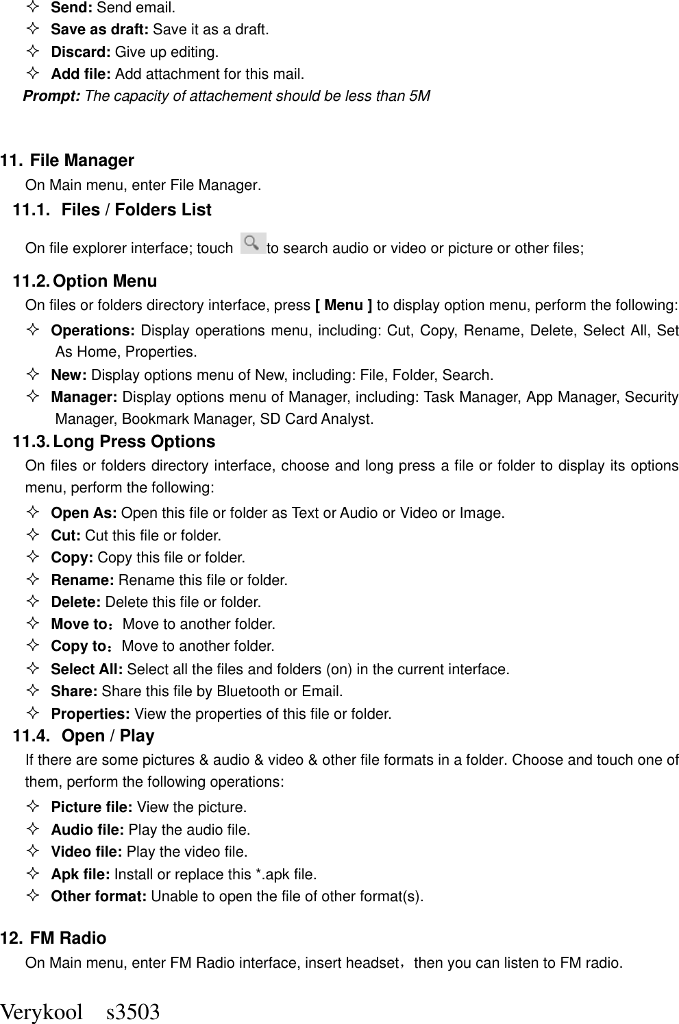  Verykool    s3503  Send: Send email.  Save as draft: Save it as a draft.  Discard: Give up editing.  Add file: Add attachment for this mail. Prompt: The capacity of attachement should be less than 5M  11. File Manager On Main menu, enter File Manager. 11.1.  Files / Folders List On file explorer interface; touch  to search audio or video or picture or other files;   11.2. Option Menu On files or folders directory interface, press [ Menu ] to display option menu, perform the following:  Operations: Display operations menu, including: Cut, Copy, Rename, Delete, Select All, Set As Home, Properties.  New: Display options menu of New, including: File, Folder, Search.  Manager: Display options menu of Manager, including: Task Manager, App Manager, Security Manager, Bookmark Manager, SD Card Analyst. 11.3. Long Press Options On files or folders directory interface, choose and long press a file or folder to display its options menu, perform the following:  Open As: Open this file or folder as Text or Audio or Video or Image.  Cut: Cut this file or folder.  Copy: Copy this file or folder.  Rename: Rename this file or folder.  Delete: Delete this file or folder.  Move to：Move to another folder.  Copy to：Move to another folder.  Select All: Select all the files and folders (on) in the current interface.  Share: Share this file by Bluetooth or Email.  Properties: View the properties of this file or folder. 11.4.   Open / Play   If there are some pictures &amp; audio &amp; video &amp; other file formats in a folder. Choose and touch one of them, perform the following operations:  Picture file: View the picture.  Audio file: Play the audio file.  Video file: Play the video file.  Apk file: Install or replace this *.apk file.  Other format: Unable to open the file of other format(s). 12. FM Radio On Main menu, enter FM Radio interface, insert headset，then you can listen to FM radio. 