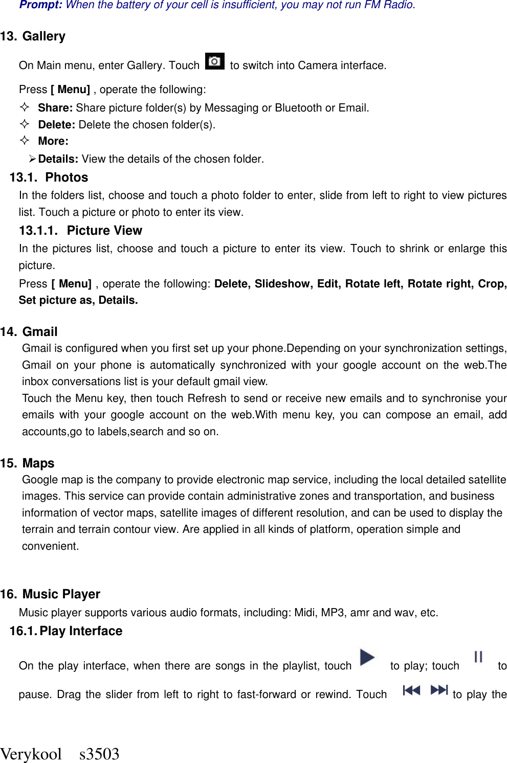  Verykool    s3503 Prompt: When the battery of your cell is insufficient, you may not run FM Radio. 13. Gallery On Main menu, enter Gallery. Touch    to switch into Camera interface. Press [ Menu] , operate the following:  Share: Share picture folder(s) by Messaging or Bluetooth or Email.  Delete: Delete the chosen folder(s).  More:    Details: View the details of the chosen folder. 13.1.  Photos In the folders list, choose and touch a photo folder to enter, slide from left to right to view pictures list. Touch a picture or photo to enter its view. 13.1.1.  Picture View In the pictures list, choose and touch a picture to enter its view. Touch to shrink or enlarge this picture. Press [ Menu] , operate the following: Delete, Slideshow, Edit, Rotate left, Rotate right, Crop, Set picture as, Details. 14. Gmail   Gmail is configured when you first set up your phone.Depending on your synchronization settings, Gmail  on  your  phone  is  automatically  synchronized  with  your  google  account  on  the  web.The inbox conversations list is your default gmail view. Touch the Menu key, then touch Refresh to send or receive new emails and to synchronise your emails  with  your  google  account  on  the  web.With  menu  key,  you  can  compose  an  email,  add accounts,go to labels,search and so on. 15. Maps         Google map is the company to provide electronic map service, including the local detailed satellite images. This service can provide contain administrative zones and transportation, and business information of vector maps, satellite images of different resolution, and can be used to display the terrain and terrain contour view. Are applied in all kinds of platform, operation simple and convenient.  16. Music Player Music player supports various audio formats, including: Midi, MP3, amr and wav, etc. 16.1. Play Interface   On the play interface, when there are songs in the playlist, touch   to play; touch   to pause. Drag the slider from left to right to fast-forward or rewind. Touch  to play the 