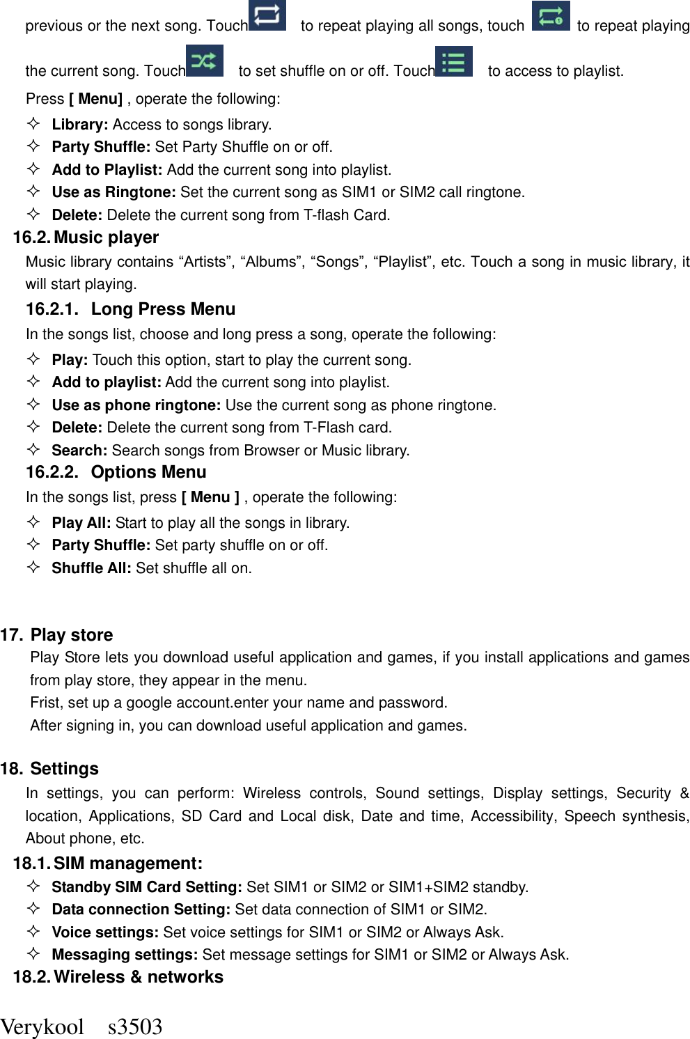  Verykool    s3503 previous or the next song. Touch    to repeat playing all songs, touch    to repeat playing the current song. Touch     to set shuffle on or off. Touch    to access to playlist.  Press [ Menu] , operate the following:  Library: Access to songs library.  Party Shuffle: Set Party Shuffle on or off.  Add to Playlist: Add the current song into playlist.  Use as Ringtone: Set the current song as SIM1 or SIM2 call ringtone.  Delete: Delete the current song from T-flash Card. 16.2. Music player Music library contains “Artists”, “Albums”, “Songs”, “Playlist”, etc. Touch a song in music library, it will start playing. 16.2.1.  Long Press Menu In the songs list, choose and long press a song, operate the following:  Play: Touch this option, start to play the current song.  Add to playlist: Add the current song into playlist.  Use as phone ringtone: Use the current song as phone ringtone.  Delete: Delete the current song from T-Flash card.  Search: Search songs from Browser or Music library. 16.2.2.  Options Menu   In the songs list, press [ Menu ] , operate the following:  Play All: Start to play all the songs in library.  Party Shuffle: Set party shuffle on or off.  Shuffle All: Set shuffle all on.  17. Play store     Play Store lets you download useful application and games, if you install applications and games from play store, they appear in the menu. Frist, set up a google account.enter your name and password. After signing in, you can download useful application and games. 18. Settings In  settings,  you  can  perform:  Wireless  controls,  Sound  settings,  Display  settings,  Security  &amp; location, Applications, SD Card and  Local disk, Date  and  time,  Accessibility, Speech synthesis, About phone, etc. 18.1. SIM management:  Standby SIM Card Setting: Set SIM1 or SIM2 or SIM1+SIM2 standby.  Data connection Setting: Set data connection of SIM1 or SIM2.  Voice settings: Set voice settings for SIM1 or SIM2 or Always Ask.  Messaging settings: Set message settings for SIM1 or SIM2 or Always Ask. 18.2. Wireless &amp; networks 