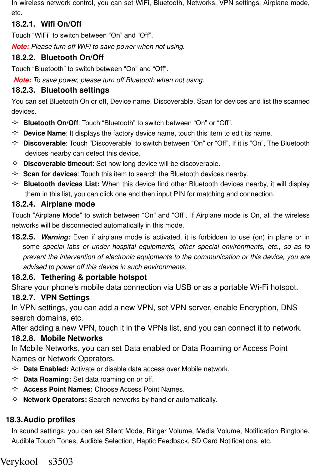  Verykool    s3503 In wireless network control, you can set WiFi, Bluetooth, Networks, VPN settings, Airplane mode, etc.    18.2.1.  Wifi On/Off Touch “WiFi” to switch between “On” and “Off”. Note: Please turn off WiFi to save power when not using. 18.2.2.  Bluetooth On/Off Touch “Bluetooth” to switch between “On” and “Off”. Note: To save power, please turn off Bluetooth when not using. 18.2.3.  Bluetooth settings You can set Bluetooth On or off, Device name, Discoverable, Scan for devices and list the scanned devices.  Bluetooth On/Off: Touch “Bluetooth” to switch between “On” or “Off”.  Device Name: It displays the factory device name, touch this item to edit its name.  Discoverable: Touch “Discoverable” to switch between “On” or “Off”. If it is “On”, The Bluetooth devices nearby can detect this device.  Discoverable timeout: Set how long device will be discoverable.  Scan for devices: Touch this item to search the Bluetooth devices nearby.  Bluetooth devices List: When this device find other Bluetooth devices nearby, it will display them in this list, you can click one and then input PIN for matching and connection. 18.2.4.  Airplane mode Touch “Airplane Mode” to switch between “On” and “Off”. If Airplane mode is On, all the wireless networks will be disconnected automatically in this mode. 18.2.5.  Warning: Even if  airplane mode is activated, it is  forbidden to use (on) in  plane  or in some  special  labs  or  under  hospital  equipments,  other  special  environments, etc.,  so  as  to prevent the intervention of electronic equipments to the communication or this device, you are advised to power off this device in such environments.   18.2.6.  Tethering &amp; portable hotspot Share your phone’s mobile data connection via USB or as a portable Wi-Fi hotspot.   18.2.7.  VPN Settings In VPN settings, you can add a new VPN, set VPN server, enable Encryption, DNS search domains, etc.   After adding a new VPN, touch it in the VPNs list, and you can connect it to network.   18.2.8.  Mobile Networks In Mobile Networks, you can set Data enabled or Data Roaming or Access Point Names or Network Operators.  Data Enabled: Activate or disable data access over Mobile network.  Data Roaming: Set data roaming on or off.  Access Point Names: Choose Access Point Names.  Network Operators: Search networks by hand or automatically.  18.3. Audio profiles In sound settings, you can set Silent Mode, Ringer Volume, Media Volume, Notification Ringtone, Audible Touch Tones, Audible Selection, Haptic Feedback, SD Card Notifications, etc. 